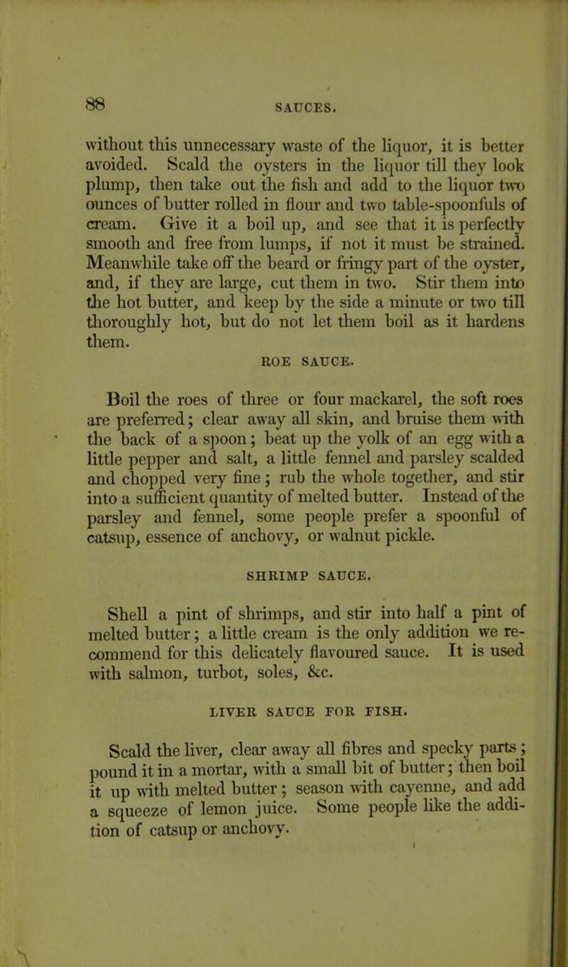 without this unnecessary waste of the liquor, it is better avoided. Scald the oysters in the liquor till they look plump, then take out the fish and add to the liquor two ounces of butter rolled in flour and two table-spoonfuls of cream. Give it a boil up, and see that it is perfectly smooth and free from lumps, if not it must be strained. Meanwhile take off the beard or fringy part of the oyster, and, if they are large, cut them in two. Stir them into the hot butter, and keep by the side a minute or two till thoroughly hot, but do not let them boil as it hardens them. ROE SAUCE- Boil the roes of three or four mackarel, the soft roes are preferred; clear away all skin, and bruise them with the back of a spoon; beat up the yolk of an egg with a little pepper and salt, a little fennel and parsley scalded and chopped very fine; rub the whole together, and stir into a sufficient quantity of melted butter. Instead of the parsley and fennel, some people prefer a spoonful of catsup, essence of anchovy, or walnut pickle. SHRIMP SAUCE. Shell a pint of shrimps, and stir into half a pint of melted butter; a little cream is the only addition we re- commend for this delicately flavoured sauce. It is used with salmon, turbot, soles, &c. RIVER SAUCE FOR FISH. Scald the liver, clear away all fibres and specky parts; pound it in a mortar, with a small bit of butter; then boil it up with melted butter ; season with cayenne, and add a squeeze of lemon juice. Some people like the addi- tion of catsup or anchovy.