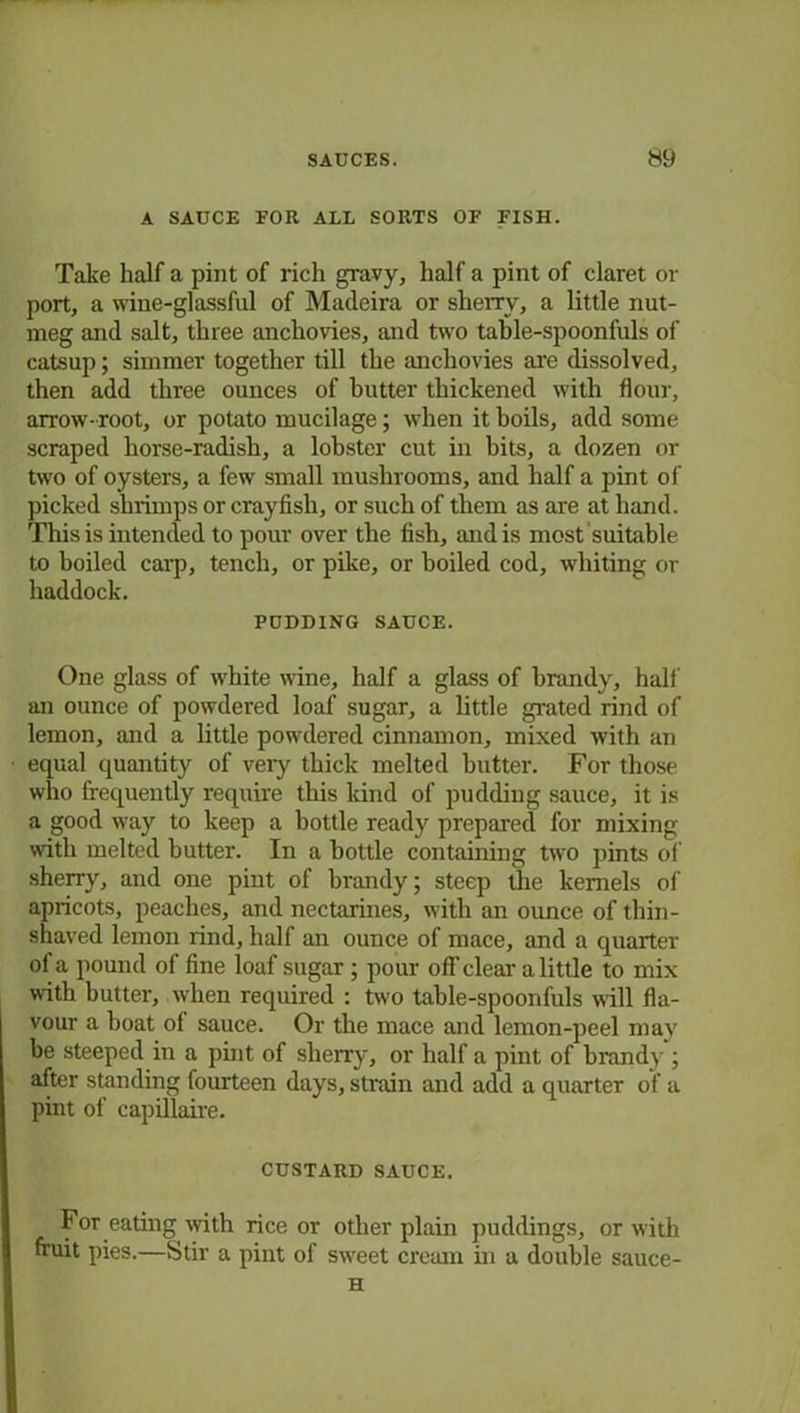 A SAUCE EOR ALL SORTS OF FISH. Take half a pint of rich gravy, half a pint of claret or port, a wine-glassful of Madeira or sherry, a little nut- meg and salt, three anchovies, and two table-spoonfuls of catsup; simmer together till the anchovies are dissolved, then add three ounces of butter thickened with flour, arrow- root, or potato mucilage; when it boils, add some scraped horse-radish, a lobster cut in bits, a dozen or two of oysters, a few small mushrooms, and half a pint of picked shrimps or crayfish, or such of them as are at hand. This is intended to pour over the fish, and is most suitable to boiled carp, tench, or pike, or boiled cod, whiting or haddock. PUDDING SAUCE. One glass of white wine, half a glass of brandy, half an ounce of powdered loaf sugar, a little grated rind of lemon, and a little powdered cinnamon, mixed with an equal quantity of very thick melted butter. For those who frequently require this land of pudding sauce, it is a good way to keep a bottle ready prepared for mixing with melted butter. In a bottle containing two pints of sherry, and one pint of brandy; steep the kernels of apricots, peaches, and nectarines, with an ounce of thin- shaved lemon rind, half an ounce of mace, and a quarter of a pound of fine loaf sugar ; pour off clear a little to mix with butter, when required : two table-spoonfuls will fla- vour a boat of sauce. Or the mace and lemon-peel may be steeped in a pint of sherry, or half a pint of brandy ; after standing fourteen days, strain and add a quarter of a pint of capillaire. CUSTARD SAUCE. For eating with rice or other plain puddings, or with fruit pies.—Stir a pint of sweet cream in a double sauce- H