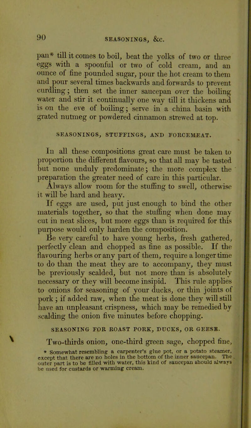 pan* till it comes to boil, beat the yolks of two or three eggs with a spoonful or two of cold cream, and an ounce of fine pounded sugar, pour the hot cream to them and pour several times backwards and forwards to prevent curdling; then set the inner saucepan over the boiling water and stir it continually one way till it thickens and is on the eve of boiling; serve in a china basin with grated nutmeg or powdered cinnamon strewed at top. SEASONINGS, STUFFINGS, AND FORCEMEAT. In all these compositions great care must be taken to proportion the different flavours, so that all may be tasted hut none unduly predominate; the more complex the preparation the greater need of care in this particular. Always allow room for the stuffing to swell, otherwise it will be hard and heavy. If eggs are used, put just enough to bind the other materials together, so that the stuffing when done may cut in neat slices, hut more eggs than is required for this purpose would only harden the composition. Be very careful to have young herbs, fresh gathered, perfectly clean and chopped as fine as possible. If the flavouring herbs or any part of them, require a longer time to do than the meat they are to accompany, they must he previously scalded, hut not more than is absolutely necessary or they will become insipid. This rule applies to onions for seasoning of your ducks, or thin joints of pork ; if added raw, when the meat is done they will still have an unpleasant crispness, which may he remedied by scalding the onion five minutes before chopping. SEASONING FOR ROAST PORK, DUCKS, OR GEESE. Two-thirds onion, one-third green sage, chopped fine, * Somewhat resembling a carpenter’s glue pot, or a potato steamer, except that there are no holes in the bottom of the inner saucepan. The outer part is to be filled with water, this kind of saucepan should always be used for custards or warming cream.