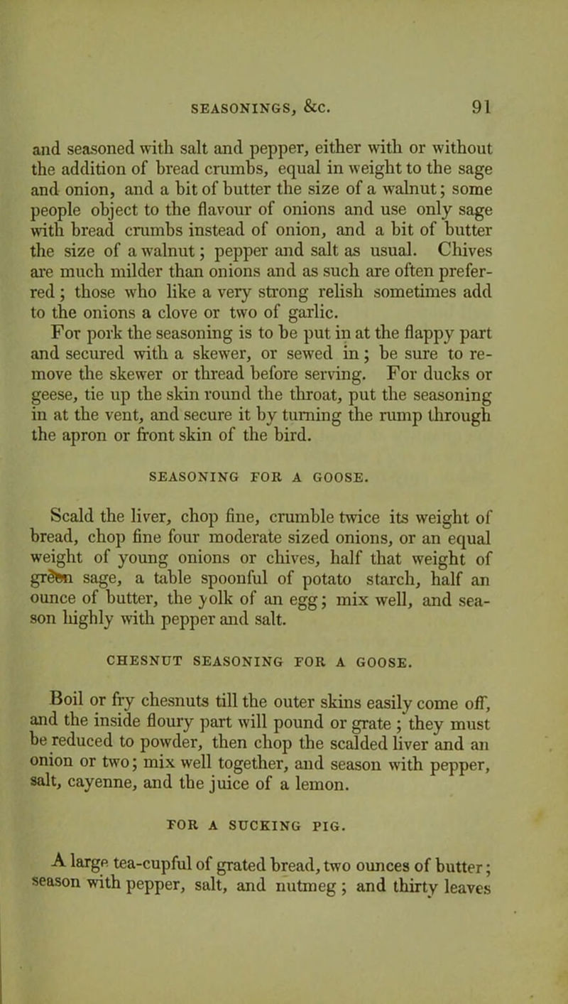 and seasoned with salt and pepper, either with or without the addition of bread crumbs, equal in weight to the sage and onion, and a hit of butter the size of a walnut; some people object to the flavour of onions and use only sage with bread crumbs instead of onion, and a bit of butter the size of a walnut; pepper and salt as usual. Chives are much milder than onions and as such are often prefer- red ; those wTho like a very strong relish sometimes add to the onions a clove or two of garlic. For pork the seasoning is to he put in at the flappy part and secured with a skewer, or sewed in; be sure to re- move the skewer or thread before serving. For ducks or geese, tie up the skin round the throat, put the seasoning in at the vent, and secure it by turning the rump through the apron or front skin of the bird. SEASONING FOR A GOOSE. Scald the liver, chop fine, crumble twice its weight of bread, chop fine four moderate sized onions, or an equal weight of young onions or chives, half that weight of grdtin sage, a table spoonful of potato starch, half an ounce of butter, the jmlk of an egg; mix well, and sea- son highly with pepper and salt. CHESNUT SEASONING FOR A GOOSE. Boil or fry chesnuts till the outer skins easily come off, and the inside floury part will pound or grate ; they must be reduced to powder, then chop the scalded liver and an onion or two; mix well together, and season with pepper, salt, cayenne, and the juice of a lemon. FOR A SUCKING PIG. A large tea-cupful of grated bread, two ounces of butter; season with pepper, salt, and nutmeg ; and thirty leaves