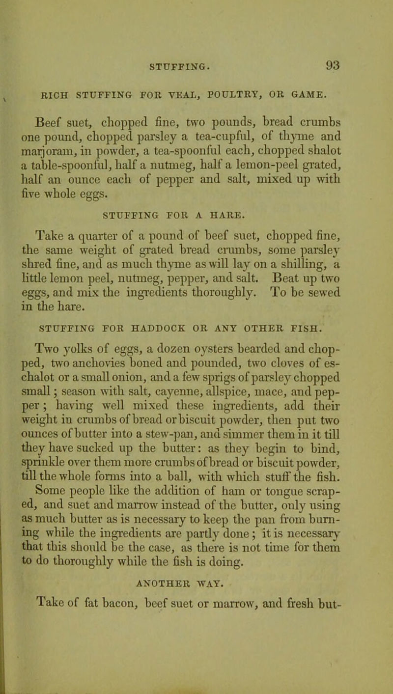 RICH STUFFING FOR VEAL, POULTRY, OR GAME. Beef suet, chopped fine, two pounds, bread crumbs one pound, chopped parsley a tea-cupful, of thyme and marjoram, in powder, a tea-spoonful each, chopped shalot a table-spoonful, half a nutmeg, half a lemon-peel grated, half an ounce each of pepper and salt, mixed up with five whole eggs. STUFFING FOR A HARE. Take a quarter of a pound of beef suet, chopped fine, the same weight of grated bread crumbs, some parsley shred fine, and as much thyme as will lay on a shilling, a little lemon peel, nutmeg, pepper, and salt. Beat up two eggs, and mix the ingredients thoroughly. To be sewed in the hare. STUFFING FOR HADDOCK OR ANY OTHER FISH. Two yolks of eggs, a dozen oysters bearded and chop- ped, two anchovies boned and pounded, two cloves of es- chalot or a small onion, and a few sprigs of parsley chopped small; season with salt, cayenne, allspice, mace, and pep- per ; having well mixed these ingredients, add their weight iu crumbs of bread or biscuit powder, then put two ounces of butter into a stew-pan, and simmer them in it till they have sucked up the butter: as they begin to bind, sprinkle over them more crumbs of bread or biscuit powder, till the whole forms into a ball, with which stuff the fish. Some people like the addition of ham or tongue scrap- ed, and suet and marrow instead of the butter, only using as much butter as is necessary to keep the pan from burn- ing while the ingredients are partly done; it is necessary that this should be the case, as there is not time for them to do thoroughly while the fish is doing. ANOTHER WAY. Take of fat bacon, beef suet or marrow, and fresh but-