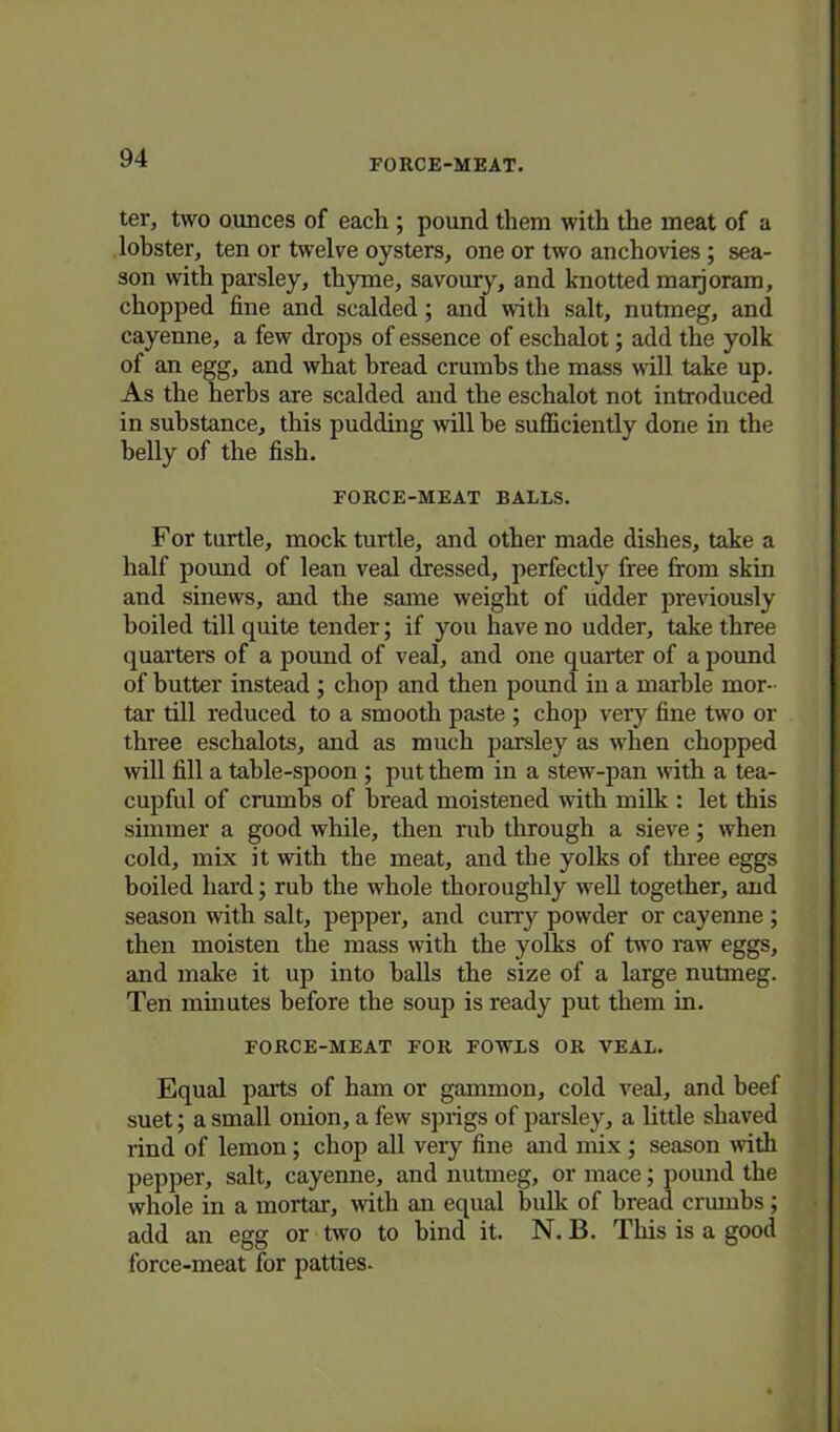 FORCE-MEAT. ter, two ounces of each ; pound them with the meat of a lobster, ten or twelve oysters, one or two anchovies ; sea- son with parsley, thyme, savoury, and knotted maijoram, chopped fine and scalded; and with salt, nutmeg, and cayenne, a few drops of essence of eschalot; add the yolk of an egg, and what bread crumbs the mass will take up. As the herhs are scalded and the eschalot not introduced in substance, this pudding will he sufficiently done in the belly of the fish. FORCE-MEAT BALLS. For turtle, mock turtle, and other made dishes, take a half pound of lean veal dressed, perfectly free from skin and sinews, and the same weight of udder previously boiled till quite tender; if you have no udder, take three quarters of a pound of veal, and one quarter of a pound of butter instead ; chop and then pound in a marble mor- tar till reduced to a smooth paste ; chop very fine two or three eschalots, and as much parsley as when chopped will fill a table-spoon ; put them in a stew-pan with a tea- cupful of crumbs of bread moistened with milk : let this simmer a good while, then rub through a sieve; when cold, mix it with the meat, and the yolks of three eggs boiled hard; rub the whole thoroughly well together, and season with salt, pepper, and curry powder or cayenne; then moisten the mass with the yolks of two raw eggs, and make it up into balls the size of a large nutmeg. Ten minutes before the soup is ready put them in. FORCE-MEAT FOR FOWLS OR VEAL. Equal parts of ham or gammon, cold veal, and beef suet; a small onion, a few sprigs of parsley, a little sbaved rind of lemon; chop all very fine and mix; season with pepper, salt, cayenne, and nutmeg, or mace; pound the whole in a mortal', with an equal bulk of bread crumbs; add an egg or two to bind it. N. B. This is a good force-meat for patties.