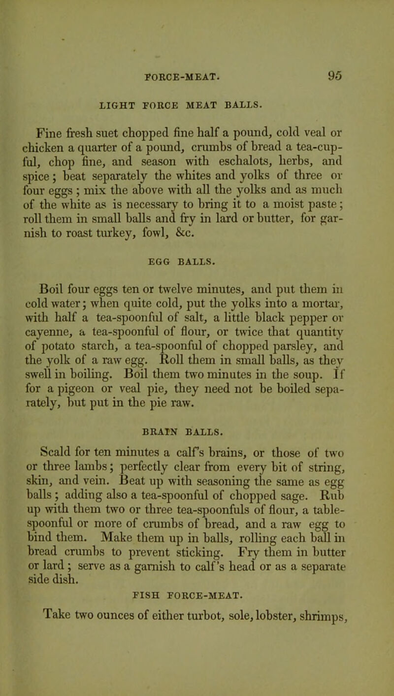 LIGHT FORCE MEAT BALLS. Fine fresh suet chopped fine half a pound, cold veal or chicken a quarter of a pound, crumbs of bread a tea-cup- lul, chop fine, and season with eschalots, herbs, and spice; beat separately the whites and yolks of three or four eggs ; mix the above with all the yolks and as much of the white as is necessary to bring it to a moist paste; roll them in small halls and fry in lard or butter, for gar- nish to roast turkey, fowl, &c. EGG BALLS. Boil four eggs ten or twelve minutes, and put them in cold water; when quite cold, put the yolks into a mortar, with half a tea-spoonful of salt, a little black pepper or cayenne, a tea-spoonful of flour, or twice that quantity of potato starch, a tea-spoonful of chopped parsley, and the yolk of a raw egg. Roll them in small balls, as they swell in boiling. Boil them two minutes in the soup. If for a pigeon or veal pie, they need not he boiled sepa- rately, hut put in the pie raw. BRAIN BALLS. Scald for ten minutes a calfs brains, or those of two or three lambs; perfectly clear from every hit of string, skin, and vein. Beat up with seasoning the same as egg balls ; adding also a tea-spoonful of chopped sage. Rub up with them two or three tea-spoonfuls of flour, a table- spoonful or more of crambs of bread, and a raw egg to bind them. Make them up in halls, rolling each ball in bread crumbs to prevent sticking. Fry them in butter or lard ; serve as a garnish to calf’s head or as a separate side dish. FISH FORCE-MEAT. Take two ounces of either turbot, sole, lobster, shrimps,