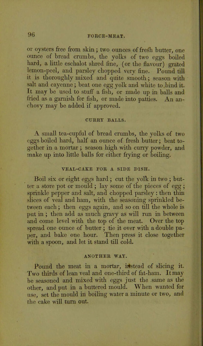or oysters free from skin; two ounces of fresh butter, one ounce of bread crumbs, the yolks of two eggs boiled hard, a little eschalot shred fine, (or the flavour) grated lemon-peel, and parsley chopped very fine. Pound till it is thoroughly mixed and quite smooth; season with salt and cayenne; beat one egg yolk and white to.bind it. It may he used to stuff a fish, or made up in balls and fried as a garnish for fish, or made into patties. An an- chovy may be added if approved. CURRY BALLS. A small tea-cupful of bread crumbs, the yolks of two eggs boiled hard, half an ounce of fresh butter; beat to- gether in a mortar; season high with curry powder, and make up into little balls for either frying or boiling. VEAL-CAKE FOR A SIDE DISH. Boil six or eight eggs hard ; cut the yolk in two ; but- ter a store pot or mould ; lay some of the pieces of egg; sprinkle pepper and salt, and chopped parsley : then thin slices of veal and ham, with the seasoning sprinkled be- tween each; then eggs again, and so on till the whole is put in ; then add as much gravy as •will run in between and come level with the top of the meat. Over the top spread one ounce of butter; tie it over with a double pa- per, and bake one hour. Then press it close together with a spoon, and let it stand till cold. ANOTHER WAY. Pound the meat in a mortar, instead of slicing it. Two thirds of lean veal and one-third of fat-ham. It may he seasoned and mixed with eggs just the same as the other, and put in a buttered mould. When wanted for use, set the mould in boiling water a minute or two, and the cake will turn out.
