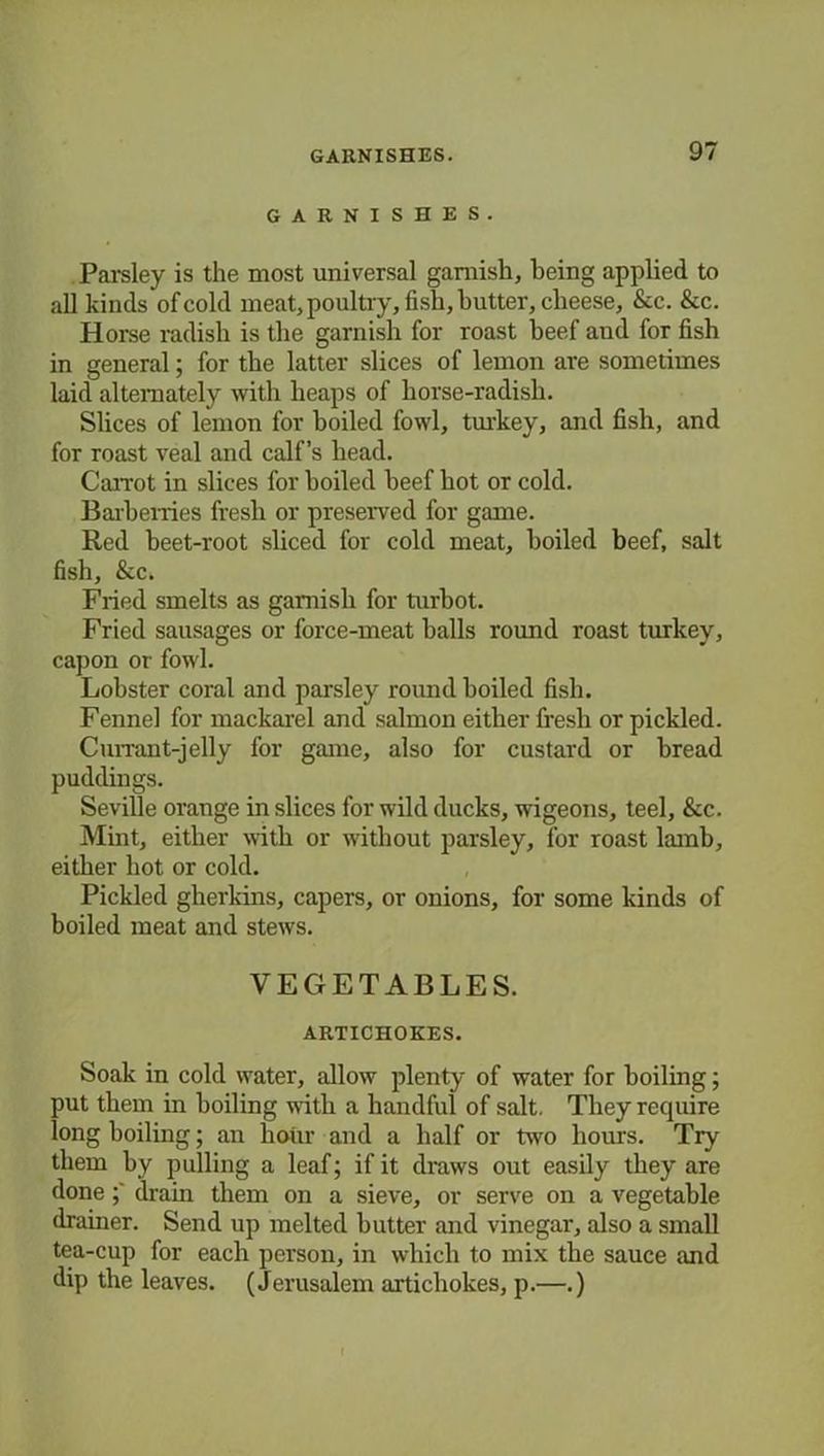 GARNISHES. Parsley is the most universal garnish, being applied to all kinds of cold meat, poultry, fish, butter, cheese, &c. &c. Horse radish is the garnish for roast beef and for fish in general; for the latter slices of lemon are sometimes laid alternately with heaps of horse-radish. Slices of lemon for boiled fowl, turkey, and fish, and for roast veal and calf’s bead. Carrot in slices for boiled beef hot or cold. Barberries fresh or preserved for game. Red beet-root sliced for cold meat, boiled beef, salt fish, &c. Fried smelts as garnish for turbot. Fried sausages or force-meat balls round roast turkey, capon or fowl. Lobster coral and parsley round boiled fish. Fennel for mackarel and salmon either fresh or pickled. Currant-jelly for game, also for custard or bread puddings. Seville orange in slices for wild ducks, wigeons, teel, &c. Mint, either with or without parsley, for roast lamb, either hot or cold. Pickled gherkins, capers, or onions, for some kinds of boiled meat and stews. VEGETABLES. ARTICHOKES. Soak in cold water, allow plenty of water for boiling; put them in boiling with a handful of salt. They require long boiling; an hour and a half or two hours. Try them by pulling a leaf; if it draws out easily they are done drain them on a sieve, or serve on a vegetable drainer. Send up melted butter and vinegar, also a small tea-cup for each person, in which to mix the sauce and dip the leaves. (Jerusalem artichokes, p.—.)