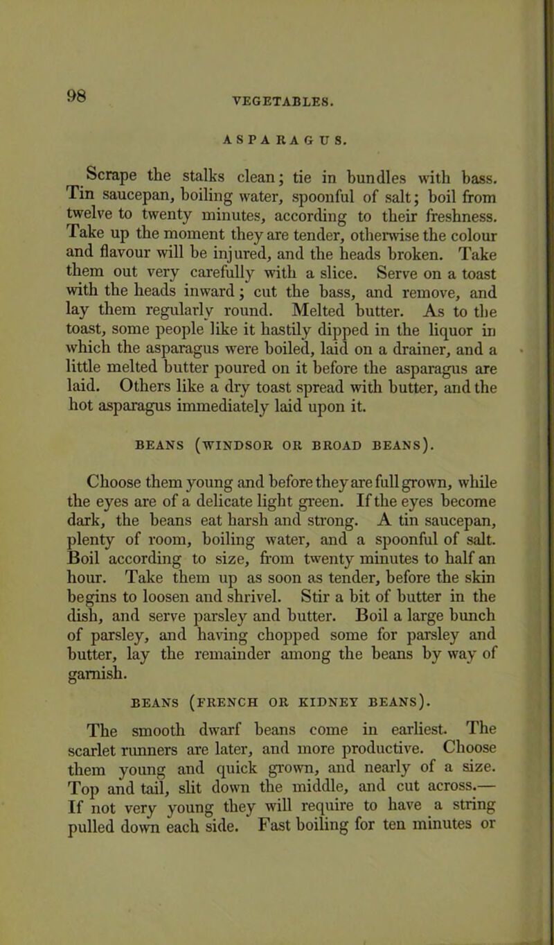 VEGETABLES. ASPARAGUS. Scrape the stalks clean; tie in bundles with bass. Tin saucepan, boiling water, spoonful of salt; boil from twelve to twenty minutes, according to their freshness. Take up the moment they are tender, otherwise the colour and flavour will be injured, and the heads broken. Take them out very carefully with a slice. Serve on a toast with the heads inward; cut the bass, and remove, and lay them regularly round. Melted butter. As to the toast, some people like it hastily dipped in the liquor in which the asparagus were boiled, laid on a drainer, and a little melted butter poured on it before the asparagus are laid. Others like a dry toast spread with butter, and the hot asparagus immediately laid upon it. BEANS (WINDSOR OR BROAD BEANS). Choose them young and before they are full grown, while the eyes are of a delicate light green. If the eyes become dark, the beans eat harsh and strong. A tin saucepan, plenty of room, boiling water, and a spoonful of salt. Boil according to size, from twenty minutes to half an hour. Take them up as soon as tender, before the skin begins to loosen and shrivel. Stir a hit of butter in the dish, and serve parsley and butter. Boil a large hunch of parsley, and having chopped some for parsley and butter, lay the remainder among the beans by way of garnish. BEANS (FRENCH OR KIDNEY BEANS). The smooth dwarf beans come in earliest. The scarlet runners are later, and more productive. Choose them young and quick grown, and nearly of a size. Top and tail, slit down the middle, and cut across.— If not very young they will require to have a string pulled down each side. Fast boiling for ten minutes or