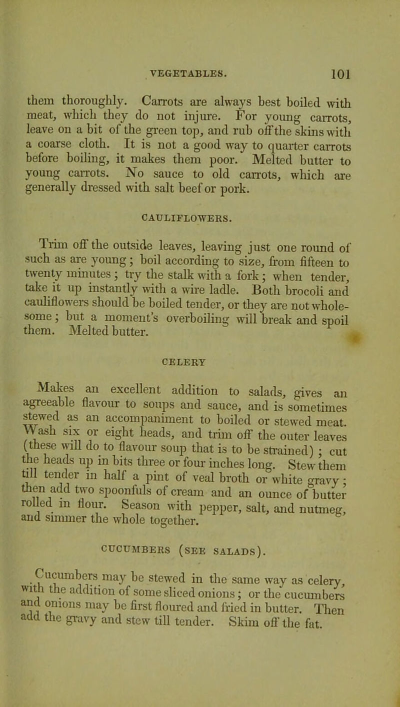 them thoroughly. Carrots are always best boiled with meat, which they do not injure. For young carrots, leave on a bit of the green top, and rub off the shins with a coarse cloth. It is not a good way to quarter carrots before boiling, it makes them poor. Melted butter to young carrots. No sauce to old carrots, which are generally dressed with salt beef or pork. CAULIFLOWERS. Trim off the outside leaves, leaving just one round of such as are young; boil according to size, from fifteen to twenty minutes ; try the stalk with a fork; when tender, take it up instantly with a wire ladle. Both brocoli and cauliflowers should be boiled tender, or they are not whole- some ; but a moment s overboiling will break and spoil them. Melted butter. CELERY Makes an excellent addition to salads, gives an agreeable flavour to soups and sauce, and is sometimes stewed as an accompaniment to boiled or stewed meat Wash six or eight heads, and trim off the outer leaves (these will do to flavour soup that is to be strained) : cut the heads up in bits three or four inches long. Stew them till tender in hall a pint of veal broth or white gravy: then add two spoonfuls of cream and an ounce of butter rolled m Hour. Season with pepper, salt, and nutmeg, and simmer the whole together. CUCUMBERS (SEE SALADS). Cucumbers may be stewed in the same way as celery, with the addition of some sliced onions; or the cucumbers and onions may be first floured and fried in butter. Then add the gravy and stew till tender. Skim off the fat.