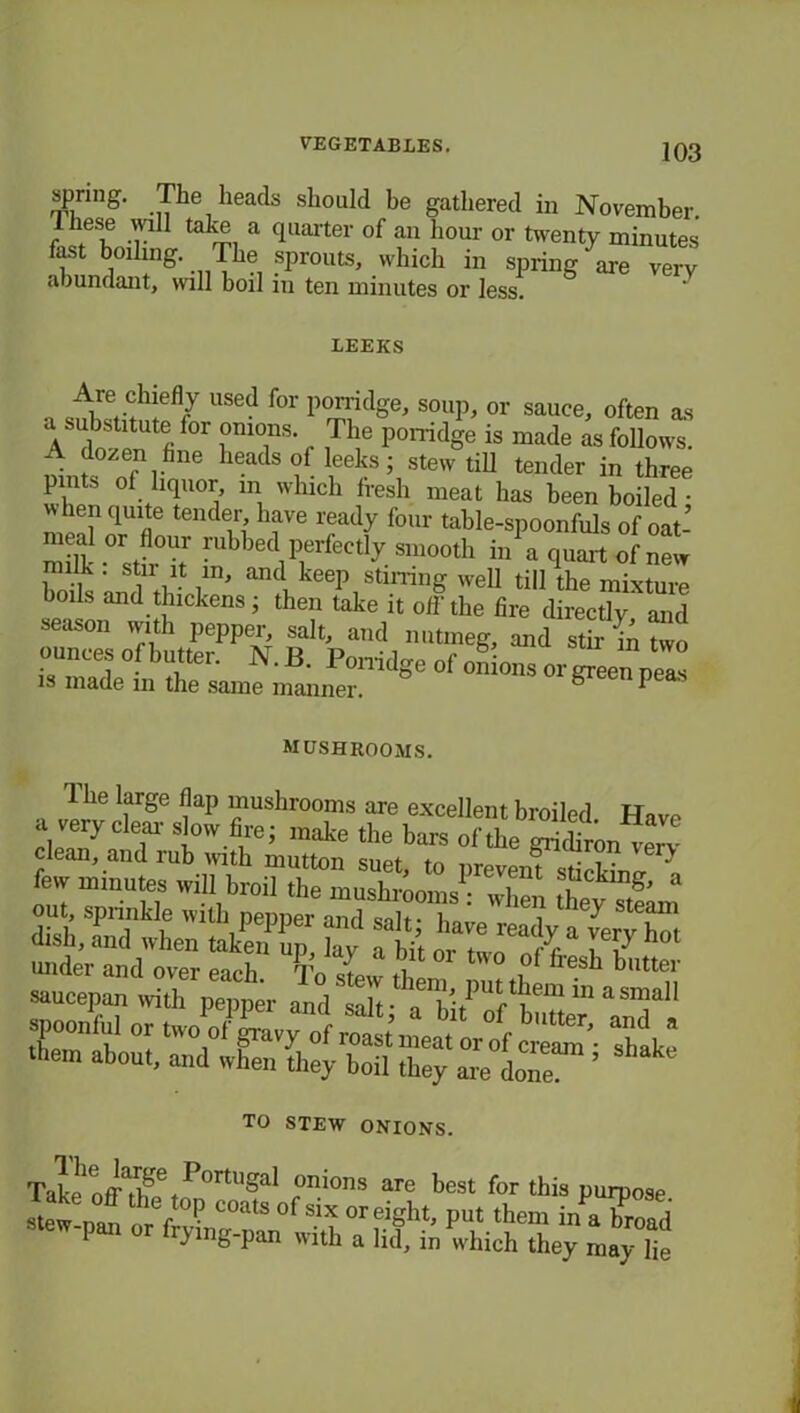 spring. The heads should be gathered in November. Ihese will take a quarter of an hour or twenty minutes fast boilmg. The : sprouts, which in spring™ v“rv abundant, will boil in ten minutes or less. LEEKS Are clnefly used for porridge, soup, or sauce, often as A doven °r rr r ,T1le p0rridSe is macle as follows. A dozen hue heads of leeks; stew till tender in three pints of liquor m which fresh meat has been boiled when quite tender have ready four table-spoonfuls of oat’ lk °sT ;;'lbbe(\perlectly in a quart of new boils and till ’ and Wstmmg well till the mixture boils and thickens; then take it off the fire directly and season with pepper, salt, and nutmeg, and st r ik two ounces of butter. N.B. Porridge of onions orleelp™ is made m the same manner. ° P mushrooms. 1 he large flap mushrooms are excellent broiled Have a very clear slow fire; make the bars of the gridiron verv •.■sSSstirssinE ■ spoonful or two of gravy of roast men/o 1 ^Utter> aild a ■hem about, and wEeu Ly botley ' TO STEW ONIONS. Take 111 ^0rtu^ onions are best for this purpose ying-pan with a lid, in which they may lie