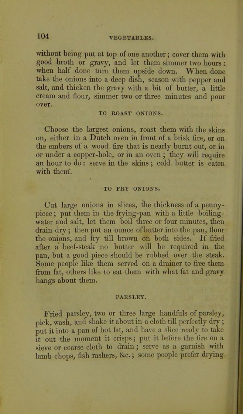 without being put at top of one another; cover them with good broth or gravy, and let them simmer two hours : when half done turn them upside down. When done take the onions into a deep dish, season with pepper and salt, and thicken the gravy with a bit of butter, a little cream and flour, simmer two or three minutes and pour over. TO ROAST ONIONS. Choose the largest onions, roast them with the skins on, either in a Dutch oven in front of a brisk fire, or on the embers of a wood fire that is nearly burnt out, or in or under a copper-hole, or iu an oven ; they will require an hour to do: serve in the skins ; cold butter is eaten with them. TO FRY ONIONS. Cut large onions in slices, the thickness of a penny- piece ; put them in the frying-pan with a little boiling- water and salt, let them boil three or four minutes, then drain dry; then put an ounce of butter into the pan, flour the onions, and fry till brown on both sides. If fried after a beef-steak no butter will be required in the pan, but a good piece should be rubbed over the steak. Some people like them served on a drainer to free them from fat, others like to eat them with what fat and gravy hangs about them. PARSLEY. Fried parsley, two or three large handfuls of parsley, pick, w'ash, and shake it about in a cloth till perfectly dry; put it into a pan of hot fat, and have a slice ready to take it out the moment it crisps; put it before the fire on a sieve or coarse cloth to drain; serve as a garnish with lamb chops, fish rashers, &c.; some people prefer drying