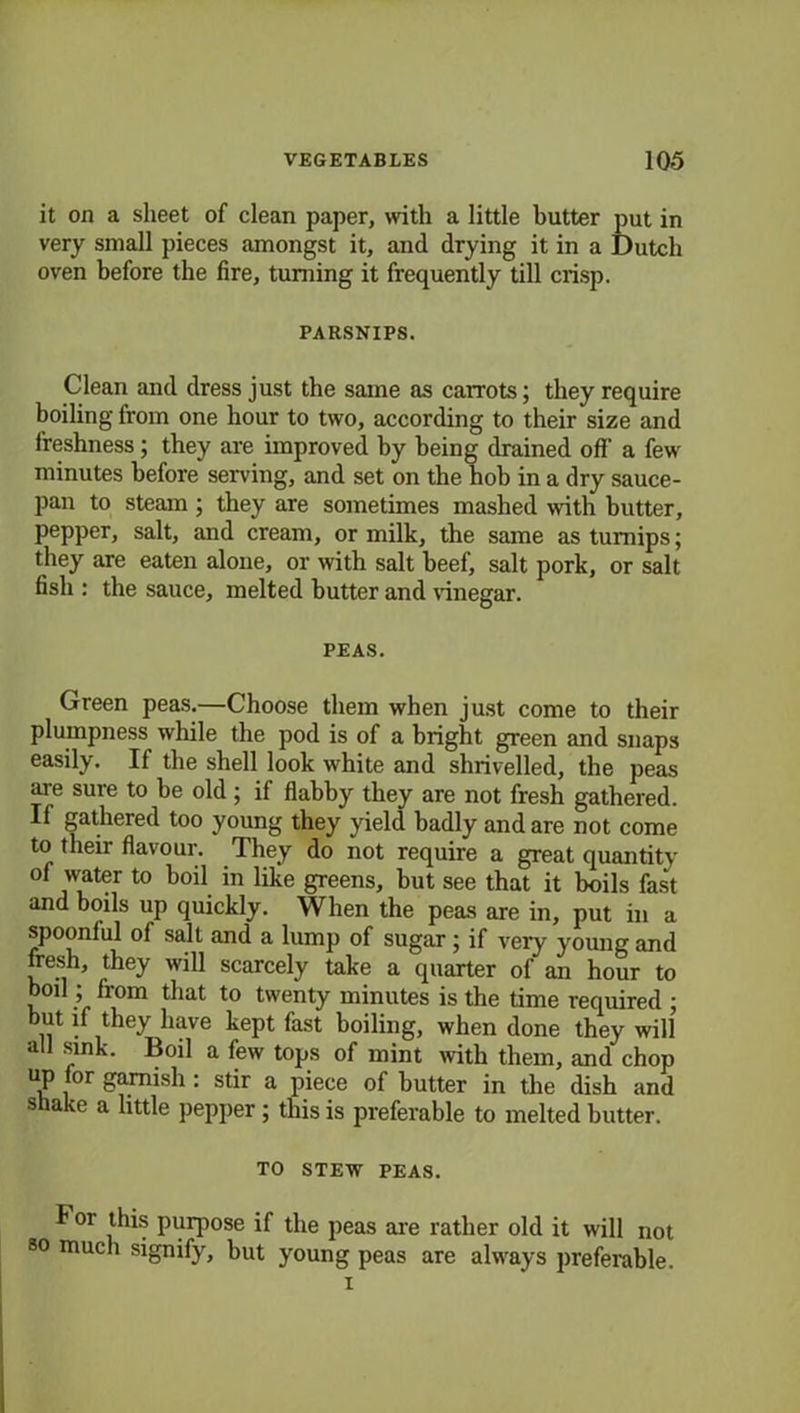 it on a sheet of clean paper, with a little butter put in very small pieces amongst it, and drying it in a Dutch oven before the fire, turning it frequently till crisp. PARSNIPS. Clean and dress just the same as carrots; they require boiling from one hour to two, according to their size and freshness; they are improved by being drained off a few minutes before serving, and set on the hob in a dry sauce- pan to steam ; they are sometimes mashed with butter, pepper, salt, and cream, or milk, the same as turnips; they are eaten alone, or with salt beef, salt pork, or salt fish : the sauce, melted butter and vinegar. PEAS. Green peas.—Choose them when just come to their plumpness while the pod is of a bright green and snaps easily. If the shell look white and shrivelled, the peas are sure to be old ; if flabby they are not fresh gathered. If gathered too young they yield badly and are not come to their flavour. They do not require a great quantity of water to boil in like greens, but see that it boils fast and boils up quickly. When the peas are in, put in a spoonful of salt and a lump of sugar; if very young and fresh, they will scarcely take a quarter of an hour to boil; from that to twenty minutes is the time required ; but if they have kept fast boiling, when done they will all sink. Boil a few tops of mint with them, and chop up or garnish : stir a piece of butter in the dish and shake a little pepper ; this is preferable to melted butter. TO STEW PEAS. f or this purpose if the peas are rather old it will not so much signify, but young peas are always preferable. i