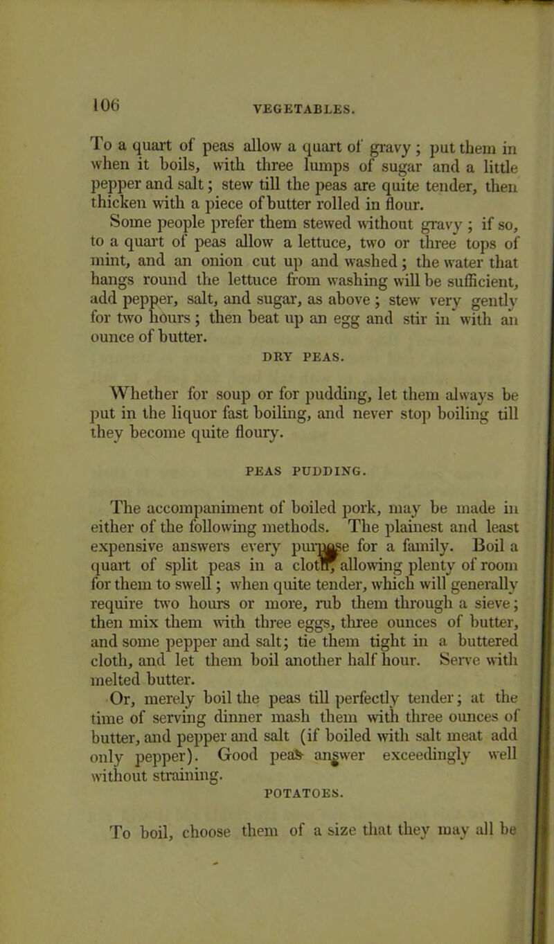 10tj To a quart of peas allow a quart of gravy ; put them in when it boils, with three lumps of sugar and a little pepper and salt; stew till the peas are quite tender, then thicken with a piece of butter rolled in flour. Some people prefer them stewed without gravy ; if so, to a quart of peas allow a lettuce, two or three tops of mint, and an onion cut up and washed; the water that hangs round the lettuce from washing will be suflicient, add pepper, salt, and sugar, as above ; stew very gently for two hours ; then beat up an egg and stir in with an ounce of butter. DRY PEAS. Whether for soup or for pudding, let them always be put in the liquor fast boiling, and never stop boiling till they become quite floury. PEAS PUDDING. The accompaniment of boiled pork, may be made in either of the following methods. The plainest and least expensive answers every purree for a family. Boil a quart of split peas in a clotr^allowing plenty of room for them to swell; when quite tender, which will generally require two hours or more, rub them through a sieve; then mix them with three eggs, three ounces of butter, and some pepper and salt; tie them tight in a buttered cloth, and let them boil another half hour. Serve with melted butter. Or, merely boil the peas till perfectly tender; at the time of serving dinner mash them with three ounces of butter, and pepper and salt (if boiled with salt meat add only pepper). Good peafe- answer exceedingly well without straining. POTATOES. To boil, choose them of a size that they may all be
