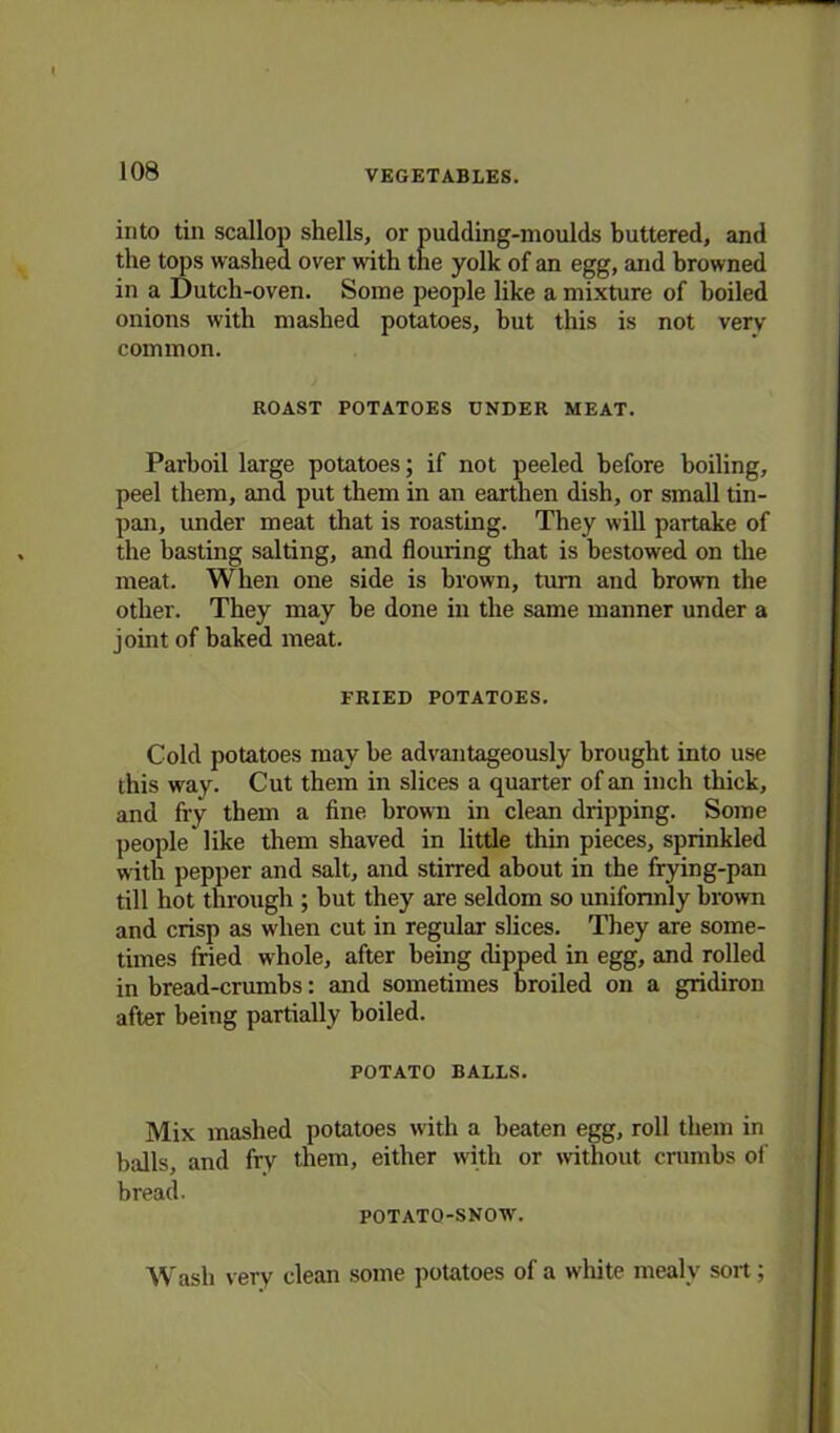 into tin scallop shells, or pudding-moulds buttered, and the tops washed over with the yolk of an egg, and browned in a Dutch-oven. Some people like a mixture of boiled onions with mashed potatoes, but this is not very common. ROAST POTATOES UNDER MEAT. Parboil large potatoes; if not peeled before boiling, peel them, and put them in an earthen dish, or small tin- pan, under meat that is roasting. They will partake of the basting salting, and flouring that is bestowed on the meat. When one side is brown, turn and brown the other. They may he done in the same manner under a joint of baked meat. FRIED POTATOES. Cold potatoes may be advantageously brought into use this way. Cut them in slices a quarter of an inch thick, and fry them a fine brown in clean dripping. Some people* like them shaved in little thin pieces, sprinkled with pepper and salt, and stirred about in the frying-pan till hot through ; but they are seldom so uniformly brown and crisp as when cut in regular slices. They are some- times fried whole, after being dipped in egg, and rolled in bread-crumbs: and sometimes broiled on a gridiron after being partially boiled. POTATO BALLS. Mix mashed potatoes with a beaten egg, roll them in balls, and fry them, either with or without crumbs of bread. POTATO-SNOW'. Wash very clean some potatoes of a white mealy sort;