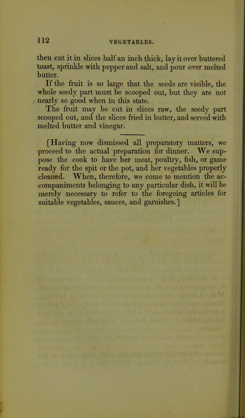 then cut it in slices half an inch thick, lay it over buttered toast, sprinkle with pepper and salt, and pour over melted butter. If the fruit is so large that the seeds are visible, the whole seedy part must be scooped out, but they are not nearly so good when in this state. The fruit may be cut in slices raw, the seedy part scooped out, and the slices fried in butter, and served with melted butter and vinegar. [Having now dismissed all preparatory matters, we pi-oceedto the actual preparation for dinner. We sup- pose the cook to have her meat, poultry, fish, or game ready for the spit or the pot, and her vegetables properly cleaned. When, therefore, we come to mention the ac- companiments belonging to any particular dish, it will be merely necessary to refer to the foregoing articles for suitable vegetables, sauces, and garnishes.]