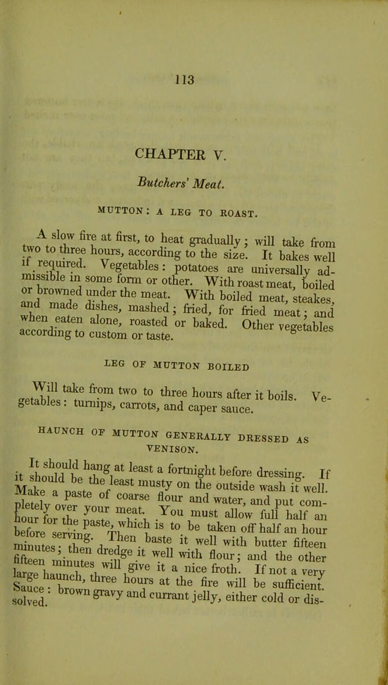 CHAPTER V. Butchers' Meat. MUTTON: A LEG TO ROAST. Z at ^ t0 J?eat 1 will take fron two to three hours, according to the size. It bakes wel i required. Vegetables: potatoes are universally ad missible in some form or other. With roast meat, hoilec and ZS Tt T i rWlth b°iled ™at> whlZ? ZheS' mashe?i f™d, for fried meat; anc when eaten alone, roasted or baked. Other vegetable' according to custom or taste. vcgeiaoie. REG OF MUTTON BOILED Win take from two to three hours after it boils. Ve- nables : turnips, carrots, and caper sauce. HAUNCH OF MUTTON GENERALLY DRESSED AS VENISON. it llZlrZ1 I181 a fortrdgbt before dressing. If Make I t1!1^1 °n the °utside wash il well. nwL P f C°arSe flour and water, and put com- Cfi Z nyT ZZ Y°U “USt a11™ full half an before^ sel^f t0. be token off half an hour minutps- tl g , ,ieu. baste it well with butter fifteen Sen iniimZ Z Se U Z1 Zh flouri a“d tke other large haunch tlZlZ0 U a mce frotk' not a very Safi R ’ b b°Urs at the fire will be sufficient S: brow,181'a'’ymil currant jelly, either cold or die-'