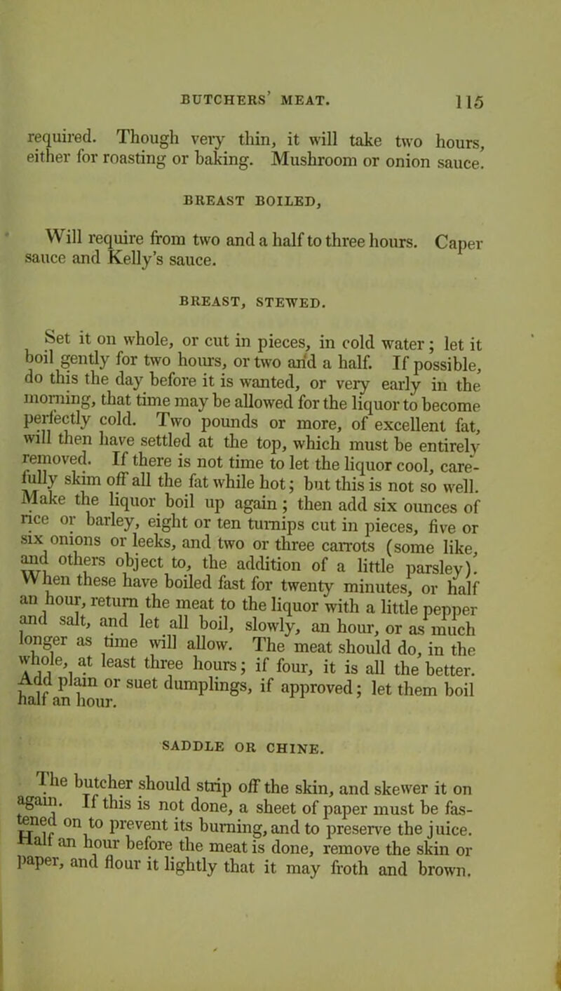 required. Though very thin, it will take two hours, either for roasting or baking. Mushroom or onion sauce. BREAST BOILED, Will require from two and a half to three hours, sauce and Kelly’s sauce. Cap ier BREAST, STEWED. Set it on whole, or cut in pieces, in cold water; let it boil gently for two hours, or two arid a half. If possible, do this the day before it is wanted, or very early in the morning, that time may be allowed for the liquor to become perfectly cold. Two pounds or more, of excellent fat, will then have settled at the top, which must be entirely removed. If there is not time to let the liquor cool, care- lully skim off all the fat while hot; but this is not so well. Make the liquor boil up again; then add six ounces of rice or barley, eight or ten turnips cut in pieces, five or six onions or leeks, and two or three carrots (some like anil others object to, the addition of a little parslev)' When these have boiled fast for twenty minutes, or half an hour, return the meat to the liquor with a little pepper and salt, and let all hoil, slowly, an hour, or as much onger as time will allow. The meat should do, in the a ill at eaSt thrfe ]lours 5 four, it is all the better. Add plain or suet dumplings, if approved; let them hoil SADDLE OR CHINE. 1 he butcher should strip off the skin, and skewer it on again. If this is not done, a sheet of paper must be fas- ene( on to prevent its burning, and to preserve the juice. a an hour before the meat is done, remove the skin or paper, anil flour it lightly that it may froth and brown.