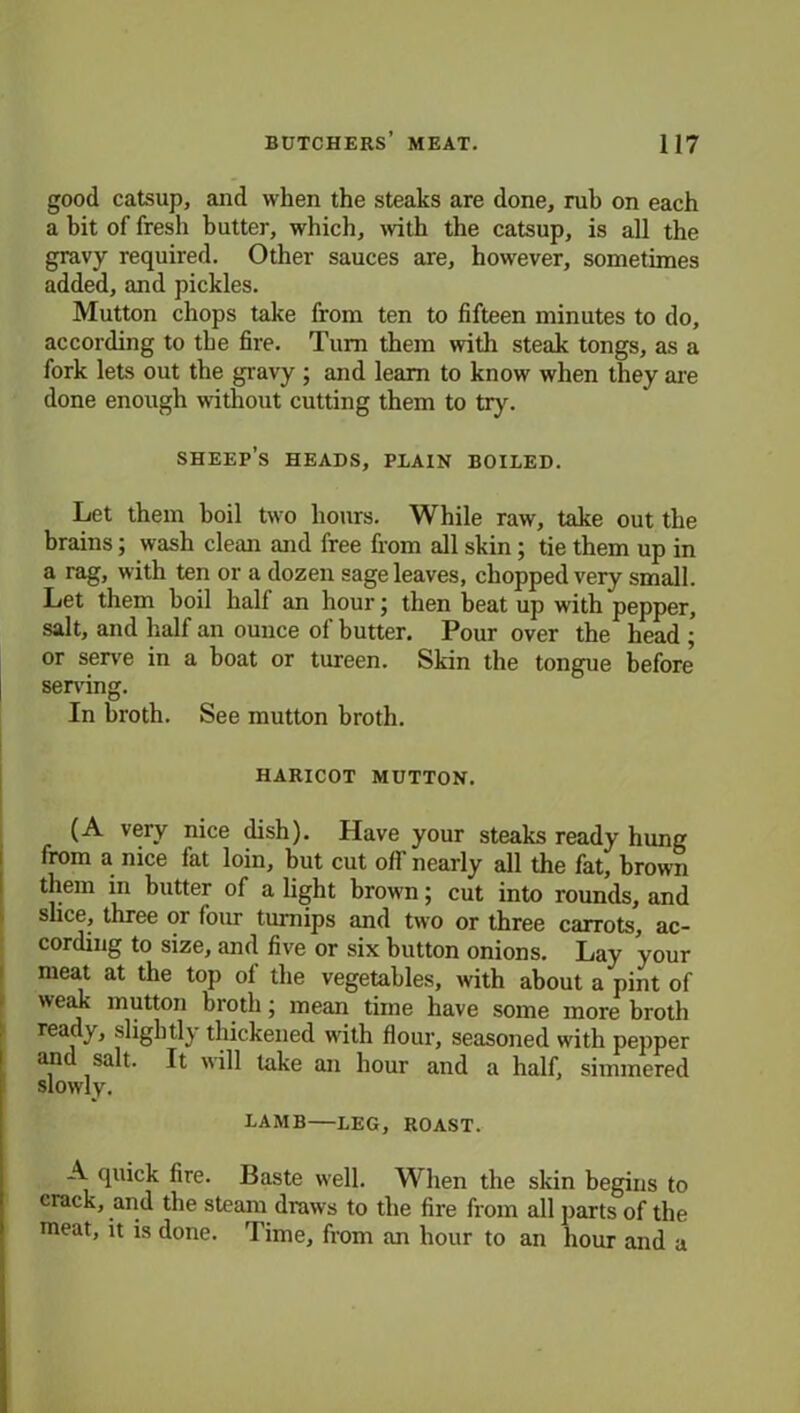 good catsup, and when the steaks are done, rub on each a bit of fresh butter, which, with the catsup, is all the gravy required. Other sauces are, however, sometimes added, and pickles. Mutton chops take from ten to fifteen minutes to do, according to the fire. Turn them with steak tongs, as a fork lets out the gravy ; and learn to know when they are done enough without cutting them to try. sheep’s heads, plain boiled. Let them boil two hours. While raw, take out the brains; wash clean and free from all skin; tie them up in a rag, with ten or a dozen sage leaves, chopped very small. Let them boil half an hour; then beat up with pepper, salt, and half an ounce of butter. Pour over the head ; or serve in a boat or tureen. Skin the tongue before serving. In broth. See mutton broth. haricot mutton. (A very nice dish). Have your steaks ready hung from a nice fat loin, but cut off nearly all the fat, brown them in butter of a light brown; cut into rounds, and slice, three or four turnips and two or three carrots, ac- cording to size, and five or six button onions. Lay your meat at the top ol the vegetables, with about a pint of weak mutton broth; mean time have some more broth ready, slightly thickened with flour, seasoned with pepper and salt. It will take an hour and a half, simmered slowly. LAMB LEG, ROAST. A quick fire. Baste well. When the skin begins to crack, and the steam draws to the fire from all parts of the meat, it is done. Time, from an hour to an hour and a