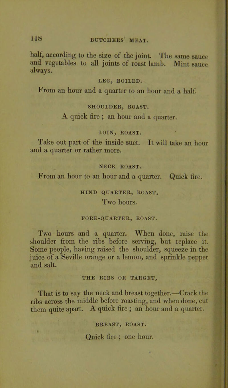 half, according to the size of the joint. The same sauce and vegetables to all joints of roast lamb. Mint sauce always. LEG, BOILED. From an hour and a quarter to an hour and a half. SHOULDER, ROAST. A quick fire ; an hour and a quarter. LOIN, ROAST. Take out part of the inside suet. It will take an hour and a quarter or rather more. NECK ROAST. From an hour to an hour and a quarter. Quick fire. HIND QUARTER, ROAST. Two hours. FORE-QUARTER, ROAST. Two hours and a quarter. When done, raise the shoulder from the ribs before serving, but replace it. Some people, having raised the shoulder, squeeze in the j uice of a Seville orange or a lemon, and sprinkle pepper and salt. THE RIBS OR TARGET, That is to say the neck and breast together.—Crack the ribs across the middle before roasting, and when done, cut them quite apart. A quick fire; an hour and a quarter. BREAST, ROAST. Quick fire ; one hour.