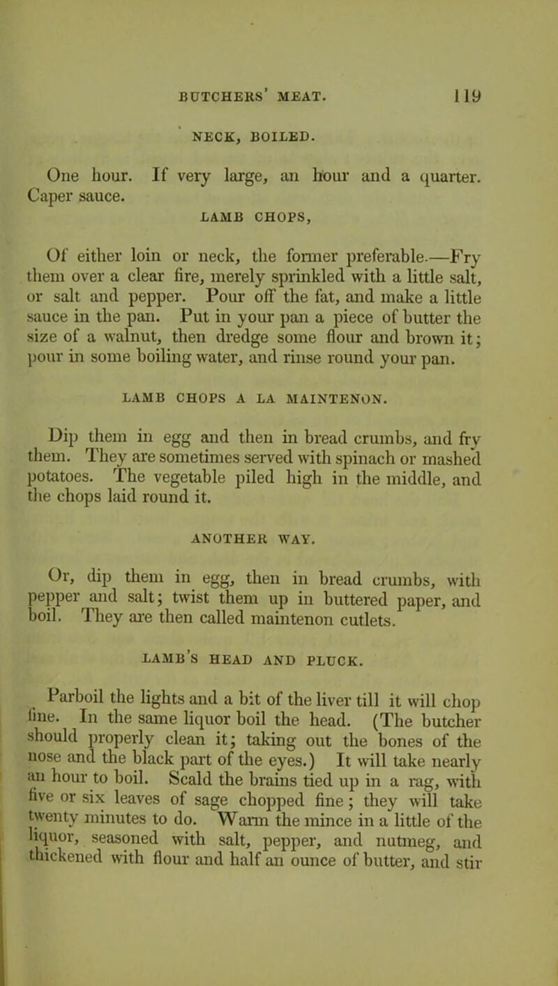 NECK, BOILED. One hour. If very large, an hour and a quarter. Caper sauce. LAMB CHOPS, Of either loin or neck, the former preferable.—Fry them over a clear fire, merely sprinkled with a little salt, or salt and pepper. Pour off the fat, and make a little sauce in the pan. Put in your pan a piece of butter the size of a walnut, then dredge some flour and brown it; pour in some boiling water, and rinse round your pan. LAMB CHOPS A LA MAINTENON. Dip them in egg and then in bread crumbs, and fry them. They are sometimes served with spinach or mashed potatoes. The vegetable piled high in the middle, and the chops laid round it. ANOTHER WAY. Or, dip them in egg, then in bread crumbs, with pepper and salt; twist them up in buttered paper, and boil. They are then called main tenon cutlets. LAMB’S HEAD AND PLUCK. Parboil the lights and a bit of the liver till it will chop line. In the same liquor boil the head. (The butcher should properly clean it; taking out the bones of the nose and the black part of the eyes.) It will take nearly an hour to boil. Scald the brains tied up in a rag, with live or six leaves of sage chopped fine; they will take twenty minutes to do. Warn the mince in a little of the liquor, seasoned with salt, pepper, and nutmeg, and thickened with flour and half an ounce of butter, and stir