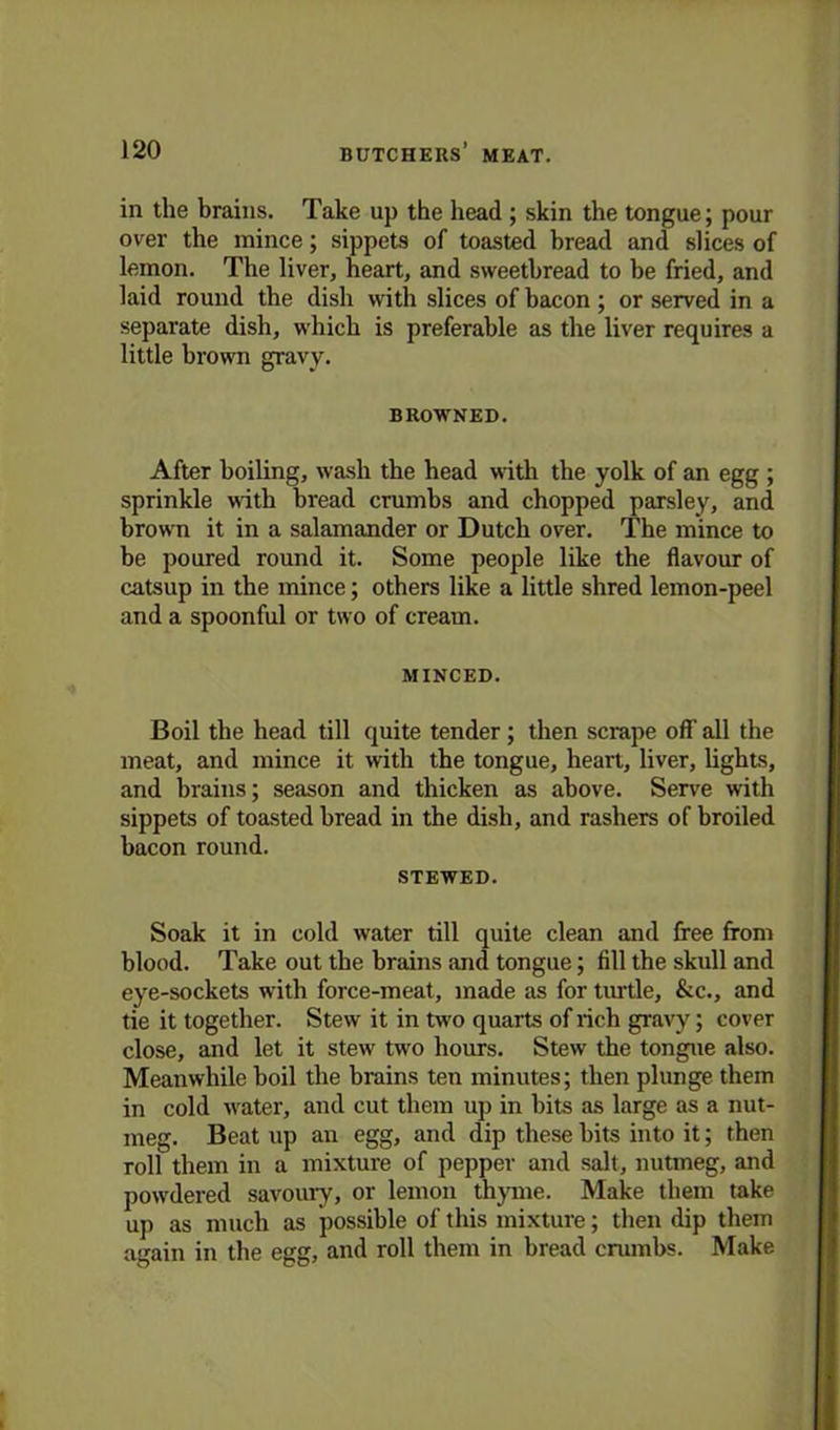 in the brains. Take up the head ; skin the tongue; pour over the mince; sippets of toasted bread and slices of lemon. The liver, heart, and sweetbread to be fried, and laid round the dish with slices of bacon ; or served in a separate dish, which is preferable as the liver requires a little brown gravy. BROWNED. After boiling, wash the head with the yolk of an egg ; sprinkle with bread crumbs and chopped parsley, and brow'n it in a salamander or Dutch over. The mince to be poured round it. Some people like the flavour of catsup in the mince; others like a little shred lemon-peel and a spoonful or two of cream. MINCED. Boil the head till quite tender; then scrape off all the meat, and mince it with the tongue, heart, liver, lights, and brains; season and thicken as above. Serve with sippets of toasted bread in the dish, and rashers of broiled bacon round. STEWED. Soak it in cold water till quite clean and free from blood. Take out the brains and tongue; fill the skull and eye-sockets writh force-meat, made as for turtle, &c., and tie it together. Stew it in two quarts of rich gravy; cover close, and let it stew two hours. Stew the tongue also. Meanwhile boil the brains ten minutes; then plunge them in cold water, and cut them up in bits as large as a nut- meg. Beat up an egg, and dip these bits into it; then roll them in a mixture of pepper and salt, nutmeg, and powdered savoury, or lemon thyme. Make them take up as much as possible of this mixture; then dip them again in the egg, and roll them in bread crumbs. Make