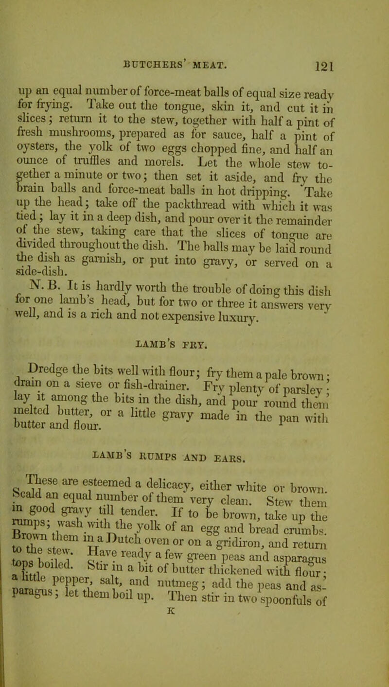 up an equal number of force-meat balls of equal size ready for frying. Take out the tongue, skin it, and cut it iii slices ; return it to the stew, together with half a pint of fresh mushrooms, prepared as l'or sauce, half a pint of oysters, the yolk of two eggs chopped fine, and half an ounce of truffles and morels. Let the whole stew to- gether a minute or two; then set it aside, and fry the brain balls and force-meat balls in hot dripping. ‘Take up the head ; take off the packthread with which it was tied ; lay it in a deep dish, and pour over it the remainder ol the stew, taking care that the slices of tongue are divided throughout the dish. The balls may be laid round the dish as garnish, or put into gravy, or served on a side-dish. N. B. It is hardly worth the trouble of doing this dish lor one lamb’s head, but for two or three it answers very well, and is a rich and not expensive luxury. xamb’s fry. Dredge the bits well with flour; fry them a pale brown • drain on a sieve or fisli-drainer. Fry plenty of parsley • np/lTu8 Ur^ the tHsh' “d Wr°und them butter^and flour.”’ * ^ “ the P“ »'«'> IAMB S RUMPS AND EARS. rhese are esteemed a delicacy, either white or brown. Scald an equal number of them very clean. Stew them in good gravy till tender. If to be brown, take up the ^ps wash mth the yolk 0f an egg and bread crumbs. rown them in a Dutch oven or on a gridiron, and return * Save rea?y a few green peas and asparagus tops bo^a. &tir a ^ Qf butter thickened witb Sal1t,.fnd nutmeS’ add the peas and as- P gu. , let them boil up. Then stir in two spoonfuls of K