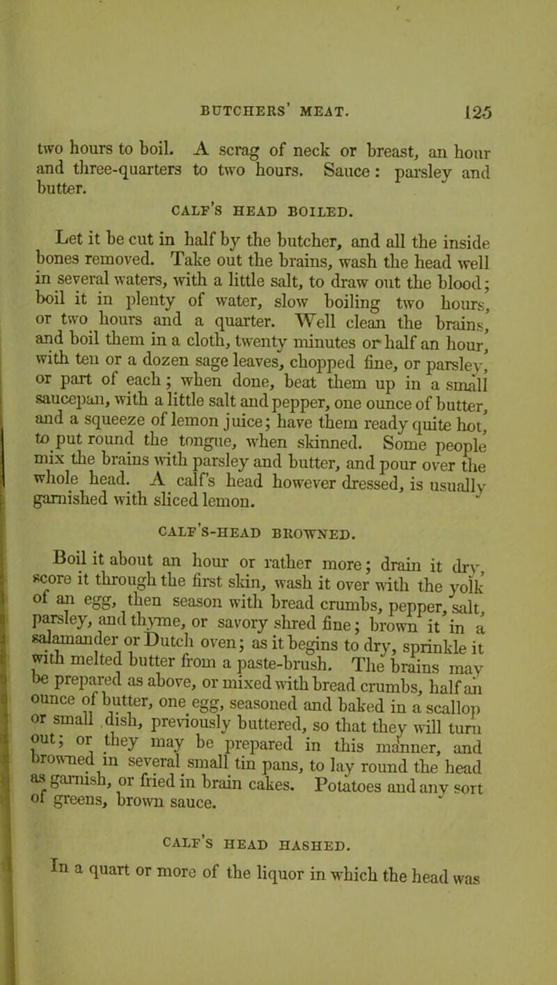 two hours to boil. A scrag of neck or breast, an hour and three-quarters to two hours. Sauce: paisley and butter. calf’s head boiled. Let it be cut in half by the butcher, and all the inside bones removed. Take out the brains, wash the head well in several waters, with a little salt, to draw out the blood; boil it in plenty of water, slow boiling two hours, or two. hours and a quarter. Well clean the brains’ and boil them in a cloth, twenty minutes or half an hour, with ten or a dozen sage leaves, chopped fine, or parsley, or part of each; when done, beat them up in a small saucepan, with a little salt and pepper, one ounce of butter, and a squeeze of lemon juice; have them ready quite hot’ to put round the tongue, when skinned. Some people mix the brains with parsley and butter, and pour over the whole head. A calf’s head however dressed, is usually garnished with sliced lemon. calf’s-head browned. Boil it about an hour or rather more; drain it dry, score it through the first skin, wash it over with the yolk of an egg, then season with bread crumbs, pepper, salt parsley, and thyme, or savory shred fine; brown it’in a salamander or Dutch oven; as it begins to dry, sprinkle it with melted butter from a paste-brush. The brains may lie prepared as above, or mixed with bread crumbs, halfaii ounce of butter, one egg, seasoned and baked in a scallop or small dish, previously buttered, so that they will turn out; or they may be prepared in this manner, and browned m several, small tin pans, to lay round the head as gai nish, or fried in brain cakes. Potatoes and any sort oi greens, brown sauce. calf’s head hashed. In a quart or more of the liquor in which the head was