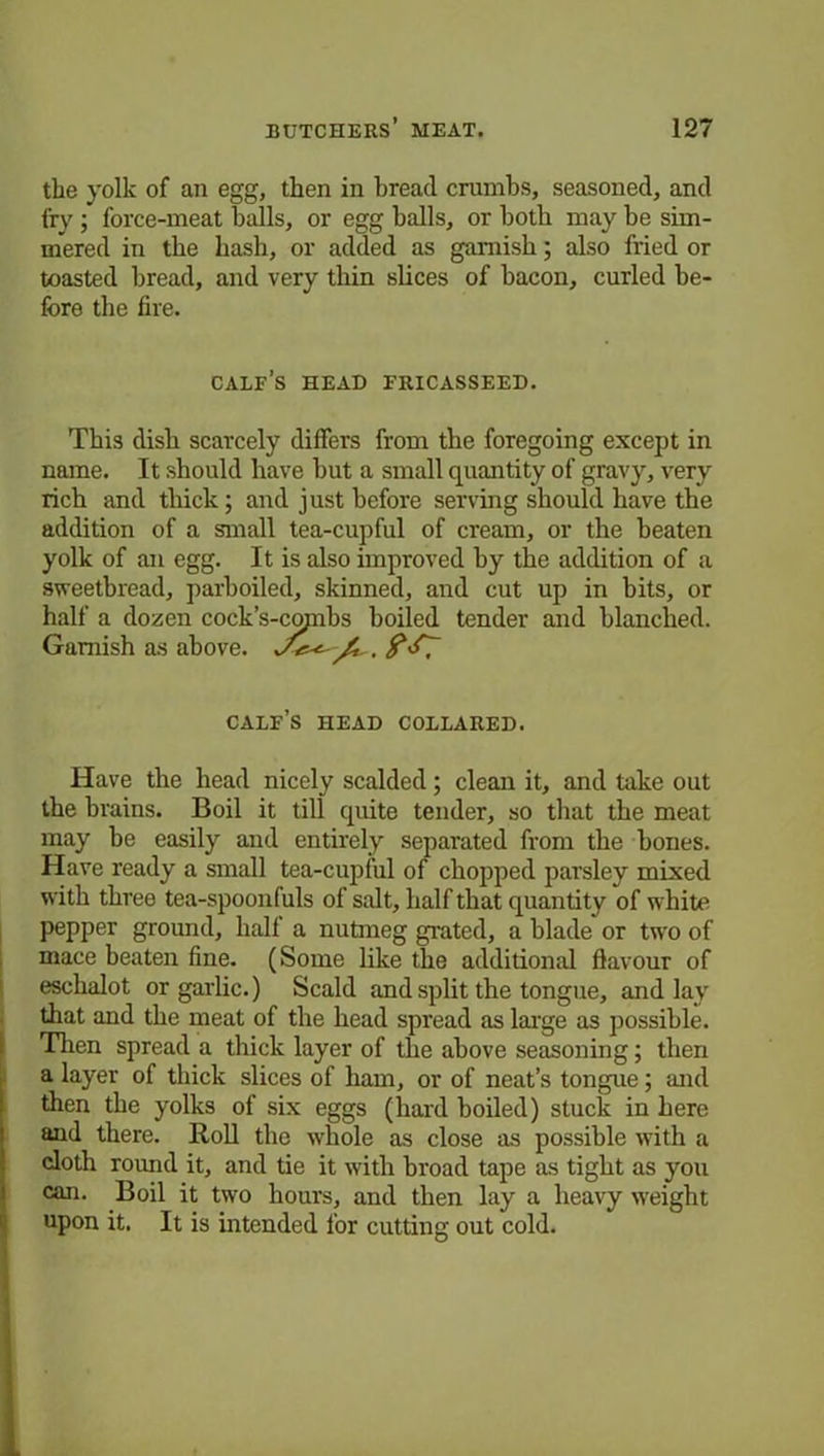 the yolk of an egg, then in bread crumbs, seasoned, and fry ; force-meat balls, or egg balls, or both may be sim- mered in the hash, or added as garnish; also fried or toasted bread, and very thin slices of bacon, curled be- fore the fire. calf’s head fricasseed. This dish scarcely differs from the foregoing except in name. It should have but a small quantity of gravy, very rich and thick; and just before serving should have the addition of a small tea-cupful of cream, or the beaten yolk of an egg. It is also improved by the addition of a sweetbread, parboiled, skinned, and cut up in bits, or half a dozen cock’s-copibs boiled tender and blanched. Garnish as above. calf’s head collared. Have the head nicely scalded; clean it, and take out the brains. Boil it till quite tender, so that the meat may be easily and entirely separated from the hones. Have ready a small tea-cupful of chopped parsley mixed with three tea-spoonfuls of salt, half that quantity of white pepper ground, half a nutmeg grated, a blade or two of mace beaten fine. (Some like the additional flavour of eschalot or garlic.) Scald and split the tongue, and lay that and the meat of the head spread as large as possible. Then spread a thick layer of the above seasoning; then a layer of thick slices of ham, or of neat’s tongue; and then the yolks of six eggs (hard boiled) stuck in here and there. Roll the whole as close as possible with a cloth round it, and tie it with broad tape as tight as you can. Boil it two hours, and then lay a heavy weight upon it. It is intended for cutting out cold.