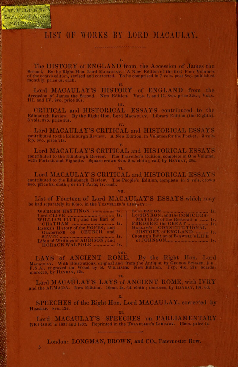 LIST OF WORKS BY LORD MACAULAY. The HISTORY of ENGLAND from the Accession of James the Second. By the Right Hon. Lord Macaulay. A New Edition of the first Four Volumes of the octavo edition, revised and corrected. To be comprised in 7 vols. post 8vo. published monthly, price 6s. each. Lord MACAULAY’S HISTORY of ENGLAND from the Accession of James the Second. New Edition. Vols. I. and II. 8vo. price 32s.; Vols. III. and IV. 8vo. price 36s. hi. CRITICAL and HISTORICAL ESSAYS contributed to the Edinburgh Review. By the Right Hon. Lord Macaulay. Library Edition (the EighthJ. 3 vols. 8vo. price 3Gs. Lord MACAULAY’S CRITICAL and HISTORICAL ESSAYS contributed to the Edinburgh Review. A New Edition, in Volumes for the Pocket. 3 vols. fcp. 8vo. price 21s. Lord MACAULAY’S CRITICAL and HISTORICAL ESSAYS contributed to the Edinburgh Review. The Traveller’s Edition, complete in One Volume, with Portrait and Vignette. Square crown 8vo. 21s. cloth j calf, by Hayday, 30s. Lord MACAULAY’S CRITICAL and HISTORICAL ESSAYS contributed to the Edinburgh Review. The People’s Edition, complete in 2 vols. crown 8vo. price 8s. cloth ; or in 7 Parts, Is. each List of Fourteen of Lord MACAULAY’S ESSAYS which may be had separately in lGmo. in the Traveller’s Library :— WARREN HASTINGS ... Is. Lord CLIVE Is. WILLIAM PITT; and the Earl of CHATHAM Is. Ranke’s History of the POPES; and Gladstone on CHURCH and STATE Is. Life and Writings of ADDISON; and HORACE WALPOLE Is. JjuuI DACON Is. Lord BY’RON; and theCOMIC DRA- MATISTS of the Restoratii n Is. FREDERIC the GREAT is. Hallam’s CONSTITUTIONAL HISTORY of ENGLAND Is. Choker’s Edition of Bi swell’s LIFE of JOHNSON is. VIII. LAYS of ANCIENT ROME. By the Right Hon. Lord Macaulay. With Illustrations, original and from the Antique, by George Schahf, jun , F.S.A., engraved on Wood by S. Williams. New Edition. Fcp. 4to. 21s. boaids; morocco, bv IIayday, 42s. IX. Lord MACAULAY’S LAYS of ANCIENT ROME, with IVRY and the ARMADA. New Edition. 16mo. 4s. 6d. cloth ; morocco, by IIayday, 10s. 6d. x. SPEECHES of the Right Hon. Lord MACAULAY, corrected by Himself. 8vo. 12s. Lord MACAULAY’S SPEECHES on PARLIAMENTARY REFORM in 1831 and 1832. Reprinted in the Traveller’s Library. 16mo. price Is. London; LONGMAN, BROWN, and CO., Paternoster Row. 5