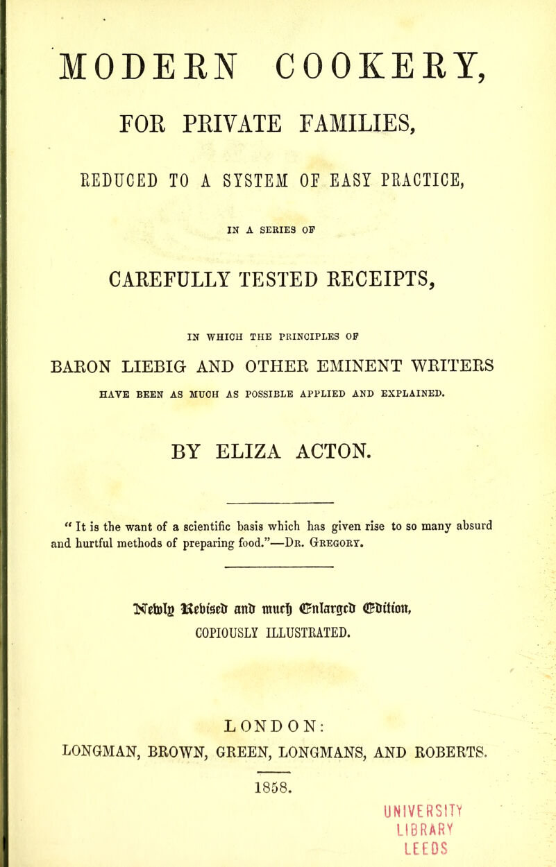 FOR PRIVATE FAMILIES, EEDUCED TO A SYSTEM OE EASY PRACTICE, IN A SERIES OF CAREFULLY TESTED RECEIPTS, IN WHICH THE PRINCIPLES OF BARON LIEBIG AND OTHER EMINENT WRITERS HAVE BEEN AS MUCH AS POSSIBLE APPLIED AND EXPLAINED. BY ELIZA ACTON. “ It is the want of a scientific basis which has given rise to so many absurd and hurtful methods of preparing food.”—Dr. Gregory. NTetots ICebtsetr antr ntucTj Cnlargcti CEtrittott, COPIOUSLY ILLUSTRATED. LONDON: LONGMAN, BROWN, GREEN, LONGMANS, AND ROBERTS. 1858. UNIVERSITY LIBRARY LEEDS