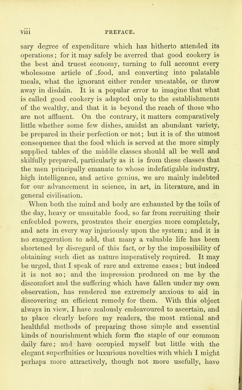 sary degree of expenditure which has hitherto attended its operations; for it may safely be averred that good cookery is the best and truest economy, turning to full account every wholesome article of .food, and converting into palatable meals, what the ignorant either render uneatable, or throw away in disdain. It is a popular error to imagine that what is called good cookery is adapted only to the establishments of the wealthy, and that it is beyond the reach of those who are not affluent. On the contrary, it matters comparatively little whether some few dishes, amidst an abundant variety, be prepared in their perfection or not; hut it is of the utmost consequence that the food which is served at the more simply supplied tables of the middle classes should all be well and skilfully prepared, particularly as it is from these classes that the men principally emanate to whose indefatigable industry, high intelligence, and active genius, we are mainly indebted for our advancement in science, in art, in literature, and in general civilisation. When both the mind and body are exhausted by the toils of the day, heavy or unsuitable food, so far from recruiting their enfeebled powers, prostrates their energies more completely, and acts in every way injuriously upon the system; and it is no exaggeration to add, that many a valuable life has been shortened by disregard of this fact, or by the impossibility of obtaining such diet as nature imperatively required. It may be urged, that I speak of rare and extreme cases; but indeed it is not so; and the impression produced on me by the discomfort and the suffering which have fallen under my own observation, has rendered me extremely anxious to aid in discovering an efficient remedy for them. With this object always in view, I have zealously endeavoured to ascertain, and to place clearly before my readers, the most rational and healthful methods of preparing those simple and essential kinds of nourishment which form t'he staple of our common daily fare; and have occupied myself but little with the elegant superfluities or luxurious novelties with which I might perhaps more attractively, though not more usefully, have