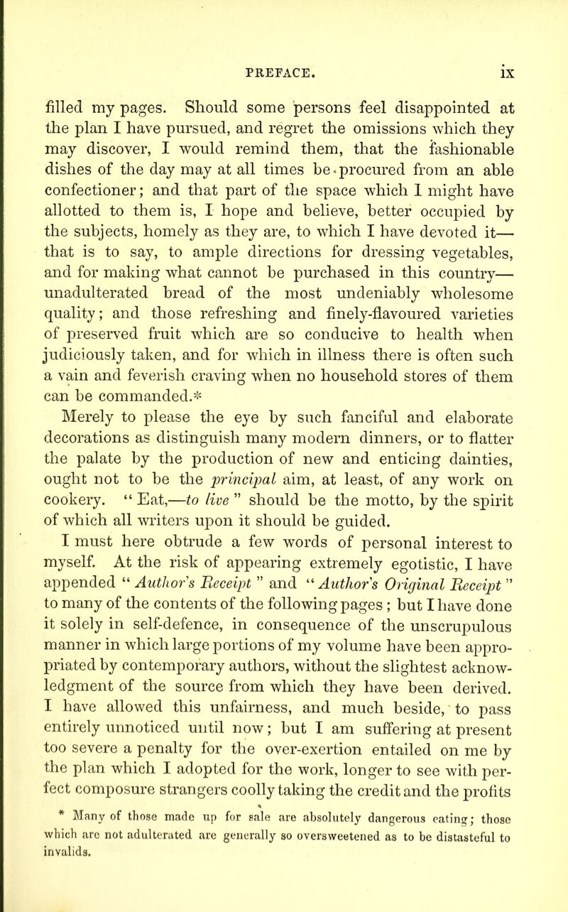 filled my pages. Should some persons feel disappointed at the plan I have pursued, and regret the omissions which they may discover, I would remind them, that the fashionable dishes of the day may at all times be < procured from an able confectioner; and that part of the space which I might have allotted to them is, I hope and believe, better occupied by the subjects, homely as they are, to which I have devoted it— that is to say, to ample directions for dressing vegetables, and for making what cannot be purchased in this country— unadulterated bread of the most undeniably wholesome quality; and those refreshing and finely-flavoured varieties of preserved fruit which are so conducive to health when judiciously taken, and for which in illness there is often such a vain and feverish craving when no household stores of them can be commanded.* Merely to please the eye by such fanciful and elaborate decorations as distinguish many modern dinners, or to flatter the palate by the production of new and enticing dainties, ought not to be the principal aim, at least, of any work on cookery. “ Eat,—to live ” should be the motto, by the spirit of which all writers upon it should be guided. I must here obtrude a few words of personal interest to myself. At the risk of appearing extremely egotistic, I have appended “ Authors Receipt ” and “ Authors Original Receipt ” to many of the contents of the following pages ; but I have done it solely in self-defence, in consequence of the unscrupulous manner in which large portions of my volume have been appro- priated by contemporary authors, without the slightest acknow- ledgment of the source from which they have been derived. I have allowed this unfairness, and much beside, to pass entirely unnoticed until now; but I am suffering at present too severe a penalty for the over-exertion entailed on me by the plan which I adopted for the work, longer to see with per- fect composure strangers coolly taking the credit and the profits * Many of those made up for sale are absolutely dangerous eating; those which are not adulterated are generally so oversweetened as to be distasteful to invalids.