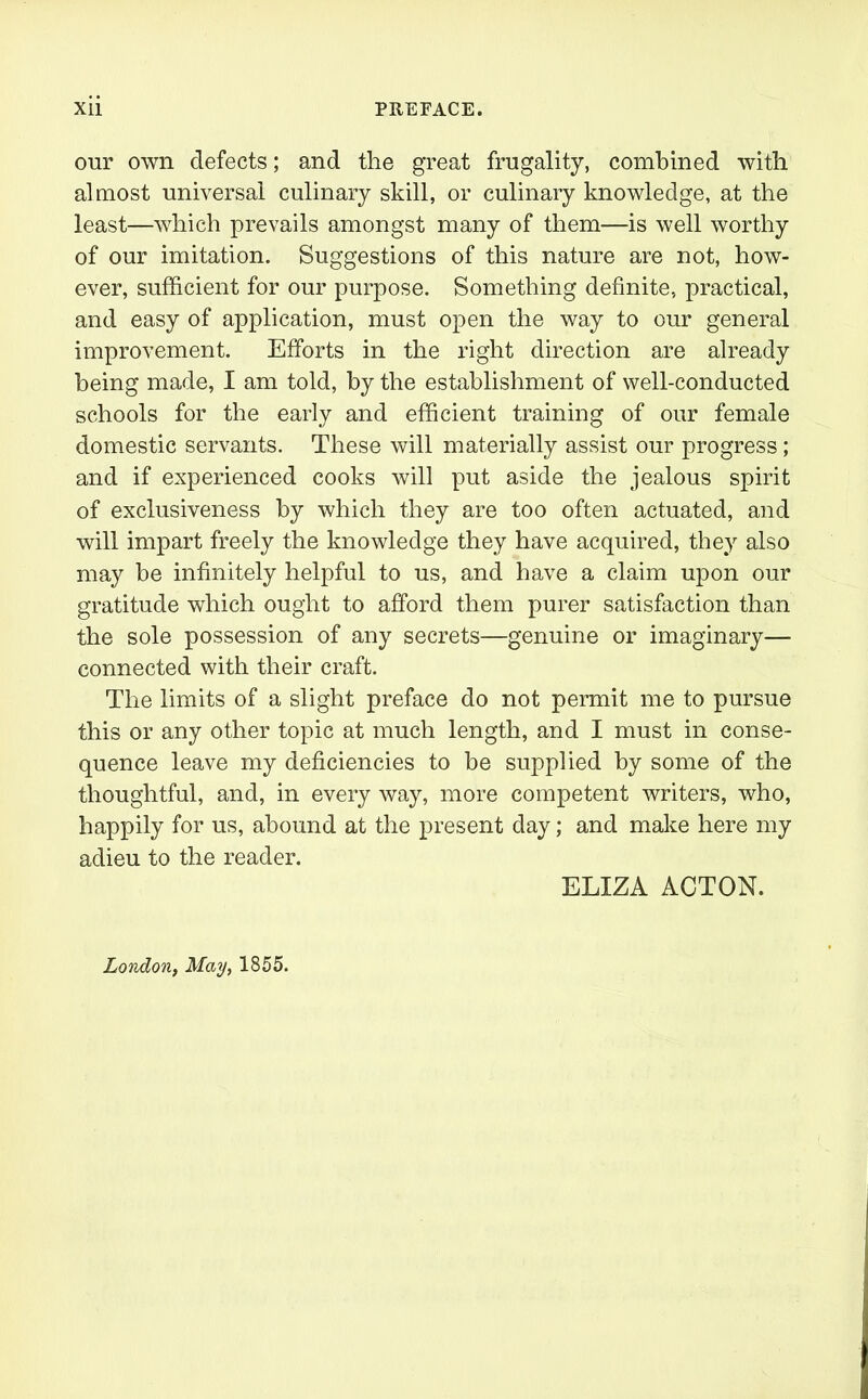 our own defects; and the great frugality, combined with almost universal culinary skill, or culinary knowledge, at the least—which prevails amongst many of them—is well worthy of our imitation. Suggestions of this nature are not, how- ever, sufficient for our purpose. Something definite, practical, and easy of application, must open the way to our general improvement. Efforts in the right direction are already being made, I am told, by the establishment of well-conducted schools for the early and efficient training of our female domestic servants. These will materially assist our progress; and if experienced cooks will put aside the jealous spirit of exclusiveness by which they are too often actuated, and will impart freely the knowledge they have acquired, they also may be infinitely helpful to us, and have a claim upon our gratitude which ought to afford them purer satisfaction than the sole possession of any secrets—genuine or imaginary— connected with their craft. The limits of a slight preface do not permit me to pursue this or any other topic at much length, and I must in conse- quence leave my deficiencies to be supplied by some of the thoughtful, and, in every way, more competent writers, who, happily for us, abound at the present day; and make here my adieu to the reader. ELIZA ACTON. London, May, 1855.