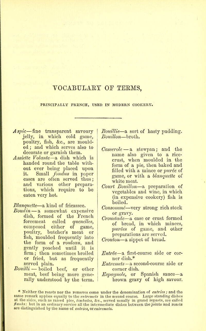 VOCABULARY OR TERMS. PRINCIPALLY FRENCH, USED IN MODERN COOKERY. Aspic—fine transparent savoury jelly, in which cold game, poultry, fish, &c., are mould- ed ; and which serves also to decorate or garnish them. Assiette Volante—a dish which is handed round the table with- out ever being placed upon it. Small fondus in paper cases are often served thus; and various other prepara- tions, which require to be eaten very hot. Blanquette—a kind of fricassee. Boudin — a somewhat expensive dish, formed of the French forcemeat called quenelles, composed either of game, poultry, butcher’s meat or fish, moulded frequently into the form of a rouleau, and gently poached until it is firm; then sometimes broiled or fried, but as frequently served plain. Bouilli — boiled beef, or other meat, beef being more gene- rally understood by the term. | Bouillie—a sort of hasty pudding. Bouillon—broth. Casserole — a stewpan; and the name also given to a rice- crust, when moulded in the form of a pie, then baked and filled with a mince or puree of game, or with a blanquette of white meat. Court Bouillon—a preparation of vegetables and wine, in which (in expensive cookery) fish is boiled. Consomme—very strong rich stock or gravy. Croustade—a case or crust formed of bread, in which minces, purees of game, and other preparations are served. Crouton—a sippet of bread. Entree—a first-course side or cor- ner dish.* Entremets—a, second-course side or corner dish. Espagnole, or Spanish sauce—a brown gravy of high savour. * Neither the roasts nor the removes come under the denomination of entrees; and the same remark applies equally to the entremets in the second course. Large standing dishes at the sides, such as raised pies, timbales, &c., served usually in grand repasts, are called flanks; but in an ordinary service all the intermediate dishes between the joints and roasts are distinguished by the name of entrees, ox entremets.