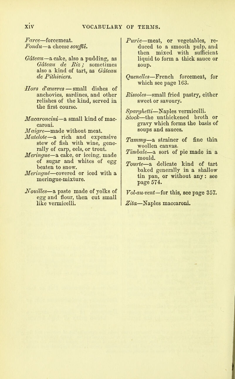 Farce—forcemeat. Fondu—a cheese souffle. Gateau—a cake, also a pudding, as Gateau de Riz; sometimes also a kind of tart, as Gateau de Pithiviers. Hors d’oeuvres — small dishes of anchovies, sardines, and other relishes of the kind, served in the first course. Macaroncini—a small kind of mac- caroni. Maigre—made without meat. Matelote—a rich and expensive stew of fish with wine, gene- rally of carp, eels, or trout. Meringue—& cake, or iceing, made of sugar and whites of egg beaten to snow. Meringue—covered or iced with a meringue-mixture. Nouilles—a paste made of yolks of egg and flour, then cut small like vermicelli. Puree—meat, or vegetables, re- duced to a smooth pulp, and then mixed with sufficient liquid to form a thick sauce or soup. Quenelles—French forcemeat, for which see page 163. Rissoles—small fried pastry, either sweet or savoury. Sparghetti—Naples vermicelli. Stock—the unthickened broth or gravy which forms the basis of soups and sauces. Tammy—a strainer of fine thin woollen canvas. Timbale—a sort of pie made in a mould. Tourte—a delicate kind of tart baked generally in a shallow tin pan, or without any: see page 574. Vol-au-vent—ior this, see page 357. Zita—Naples maccaroni.