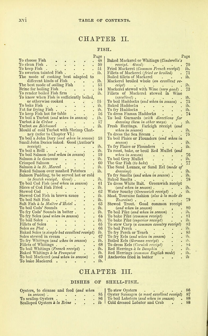 CHAPTER II. PISH. To choose Fish .... To clean Fish To keep Fish To sweeten tainted Fish . The mode of cooking best adapted to different kinds of Fish The best mode of coiling Fish Brine for boiling Fish To render boiled Fish firm To know when Fish is sufficiently boiled or otherwise cooked To bake Fish Fat for frying Fish .... To keep Fish hot for table To boil a Turbot (and when in season) Turbot a la Creme .... Turbot au Bechamel Mould of cold Turbot with Shrimp Chat' ney (refer to Chapter VI.) To boil a John Dory (and when in season) Small John Dories baked. Good (Author’s receipt) To boil a Brill To boil Salmon {and when in season) Salmon a, la Genevese .... Crimped Salmon Salmon a, la St. Marcel .... Baked Salmon over mashed Potatoes Salmon Pudding, to be served hot or cold {a Scotch receipt. Good) . To boil Cod Fish {and when in season) Slices of Cod Fish Fried . Stewed Cod Stewed Cod Fish in brown sauce , To boil Salt Fish Salt Fish a la Malt re d’Hotel . To boil Cods’ Sounds .... To fry Cods’ Sounds in batter . To fry Soles {and when in season) To boil Soles Fillets of Soles Soles au Plat Baked Soles {a simple hut excellent receipt) Soles stewed in cream .... To fry Whitings {and when in season) . Fillets of Whitings To boil Wliitings {French receipt) . Baked Whitings a la Frangaise To boil Mackerel {and when in season) To bake Mackerel Page Baked Mackerel or Whitings {Cinderella's receipt. Good) .... Fried Mackerel {Common French receipt) Fillets of Mackerel {fried or broiled) Boiled fillets of Mackerel Mackerel broiled whole {an excellent re- ceipt) Mackerel stewed with Wine {very good) . Fillets of Mackerel stewed in Wine {excellent) To boil Haddocks {and when in season) . Baked Haddocks To fry Haddocks To dress Finnan Haddocks To boil Gurnards {with directions for dressing them in other ways) Fresh Herrings. Farleigh receipt {and when in season) .... To dress the Sea Bream .... To boil Plaice or Flounders {and when in season) . ...... To fry Plaice or Flounders To roast, bake, or broil Bed Mullet {and when in season) .... To boil Grey Mullet .... The Gar Fish {to bake) .... The Sand Launce, or Sand Eel {mode of dressing) ..... To fry Smelts {and when in season) . Baked Smelts To dress White Bait. Greenwich receipt {and when in season) .... Water Souchy {Greenwich receipt) . Shad, Touraine fashion {also a la mode de Toaraine) Stewed Trout. Good common receipt {and when in season) . , To boil Pike {and when in season) . To bake Pike {common receipt) To bake Pike {superior receipt) . . To stew Carp {a common country receipt) To boil Perch To fry Perch or Tench .... To fry Eels {and when in season) Boiled Eels {German receipt) . . . To dress Eels {Cornish receipt) Bed Herrings a la Dauphin Bed Herrings {common English mode) Anchovies fried in batter CHAPTER III. DISHES OF SHELL-FISH. Oysters, to cleanse and feed {and when in season) ' To scallop Oysters Scalloped Oysters a la Heine . 85 To stew Oysters 86 Oyster Sausages {a most excellent receipt) 87 To boil Lobsters {and when in season) . 88 Cold dressed Lobster and Crab . . 88