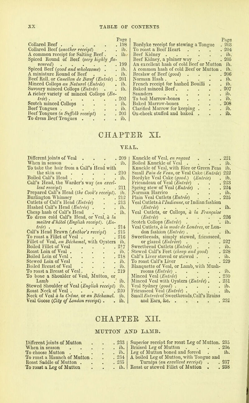 Page Collared Beef 198 Collared Beef (another receipt) . . ib. A common receipt' for Salting Beef . . ib.- Spiced Round of Beef (very highly fla- voured) 199 Spiced Beef (good and wholesome) . . ib. A miniature Round of Beef . . . ib. Beef Roll, or Canellon de Bceuf [Entree) . 201 Minced Collops au Naturel [Entree) . ib. Savoury minced Collops [Entree) . . ib. A richer variety of minced Collops [En- tree) 202 Scotch minced Collops . . . . ib. Beef Tongues ib. Beef Tongues [a Suffolk receipt) . . 203 To dress Beef Tongues . . . . ib. Bordyke receipt for stewing a Tongue j To roast a Beef Heart .... Beef Kidney Beef Kidney, a plainer way An excellent hash of cold Beef or Mutton A common hash of cold Beef or Mutton . Breslaw of Beef (good) .... Norman Hash French receipt for hashed Bouilli . Baked minced Beef Saunders To boil Marrow-bones .... Baked Marrow-bones .... Clarified Marrow for keeping . Ox-cheek stuffed and baked . 203 204 ib. 205 ib. ib. 206 ib. ib. 207 ib. ib. 208 ib. ib. CHAPTER XI. TEAL. Different joints of Veal . When in season To take the hair from a Calf’s Head with the skin on Boiled Calf’s Head Calf’s Head, the Warder’s way [an excel- lent receipt) Prepared Calf’s Head [the Cook's receipt). Burlington Whimsey .... Cutlets of Calf’s Head [Entree) Hashed Calf’s Head [Entree) . Cheap hash of Calf’s Head To dress cold Calf’s Head, or Veal, a, la mattre d'hotel [English receipt). [En- tree) Calf’s Head Brawn [Author's receipt) To roast a Pillet of Veal . Fillet of Veal, au Bechamel, with Oysters Boiled Fillet of Veal . . . . Roast Loin of Veal Boiled Loin of Veal Stewed Loin of Veal . . . . Boiled Breast of Veal To roast a Breast of Veal. To bone a Shoulder of Veal, Mutton, or Lamb Stewed Shoulder of Veal [English receipt) Roast Neck of Veal Neck of Veal a la Crime, or au Bechamel. Veal Goose [City of London receipt) . 209 ib. 210 ib. 211 ib. 212 213 ib. ib. 214 215 216 ib. 217 ib. 218 ib. ib. 219 ib. ib. 220 ib. ib. Knuckle of Veal, en ragout . . . 221 Boiled Knuckle of Veal . . . . ib. Knuckle Of Veal, with Rice or Green Peas ib. Small Fain de Veau, or Veal Cake [Entree) 222 Bordyke Veal Cake [good.) [Entree) . ib. Fricandeau of Veal [Entree) . . .223 Spring stew of Veal [Entree) . . . 224 Norman Harrico ib. Plain Veal Cutlets [Entree) . . . 225 Veal Cutlets a I'Indienne, or Indian fashion [Entree) ib. Veal Cutlets, or Collops, a la Frangaise [Entree) 226 Scotch Collops [Entree) . ib. Veal Cutlets, a la mode de Londres, or Lon- don fashion [Entree) . . . . ib. Sweetbreads, simply stewed, fricasseed, or glazed [Entrees) .... 227 Sweetbread Cutlets (Entree) . . . ib. Stewed Calf’s Feet [cheap and good) . 228 Calf’s Liver stoved or stewed . . . ib. To roast Calf’s Liver .... 229 Blanquette of Veal, or Lamb, with Mush- rooms [Entree) ib. Minced Veal [Entree) .... 230 Minced Veal with Oysters [Entree). . 231 Veal Sydney [good) ib. Fricasseed Veal [Entree) . . . . ib. Small Entrees of Sweetbreads,Calf’s Brains and Ears, &c 232 CHAPTER XII. MUTTON AND LAMB. Different joints of Mutton . . . 233 When in season ib. To choose Mutton ib. To roast a Haunch of Mutton . . . 234 Roast Saddle of Mutton .... 235 To roast a Leg of Mutton . . . ib. Superior receipt for roast Leg of Mutton. 235 Braised Leg of Mutton .... 236 Leg of Mutton boned and forced . ib. A boiled Leg of Mutton, with Tongue and Turnips [an excellent receipt) . . 237 Roast or stewed Fillet of Mutton . . 238