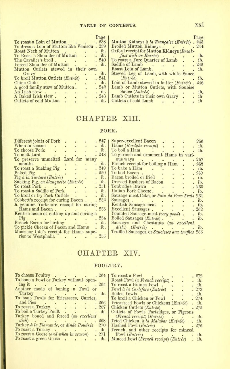 To roast a Loin of Mntton . . . 238 To dress a Loin of Mntton like Venison . 239 Boast Neck of Mutton . . . . ib. To Eoast a Shoulder of Mutton . . ib. The Cavalier’s broil 240 Forced Shoulder of Mutton . . ; ib. Mutton Cutlets stewed in their own Gravy ib. To broil Mutton Cutlets (Entree) . . 241 China Cliilo ib. A good family stew of Mutton . . . 242 An Irish stew ib. A Baked Irish stew 243 Cutlets of cold Mutton . . . . ib. Page Mutton Kidneys a la Frangaise {Entree) . 243 Broiled Mutton Kidneys .... 244 Oxford receiptfor Mutton Kidneys {Break- fast dish or Entree) . . . . ib. To roast a Fore Quarter of Lamb . . ib. Saddle of Lamb 245 Eoast Loin of Lamb ib. Stewed Leg of Lamb, with white Sauce {Entr6e) ib. Loin of Lamb stewed in butter {Entree) . 246 Lamb or Mutton Cutlets, with Soubise Sauce {Entrie) ib. Lamb Cutlets in their own Gravy . . ib Cutlets of cold Lamb . . . . ib CHAPTEE XIII. POKE. Different joints of Pork .... 247 When in season ib. To choose Pork ib. To melt Lard 248 To preserve unmelted Lard for many months ...... ib. To roast a Sucking Pig .... 249 Baked Pig 250 Pig a la Tar tare {Entree) . . . ib. Sucking Pig, en blanquette {Entree) . ib. To roast Pork 251 To roast a Saddle of Pork . . . ib. To broil or fry Pork Cutlets . . . ib. Cobbett’s receipt for curing Bacon . . 252 A genuine Yorkshire receipt for curing Hams and Bacon 253 Kentish mode of cutting up and curing a Pig 254 French Bacon for larding . . . ib. To pickle Cheeks of Bacon and Hams . ib. Monsieur Ude’s receipt for Hams supe- rior to Westphalia .... 255 Super-excellent Bacon . . . 256 Hams {Bordyke receipt) . . . . ib. To boil a Ham ib. To garnish and ornament Hams in vari- ous ways 257 French receipt for boiling a Ham . .253 To bake a Ham ib. To boil Bacon 259 Bacon broiled or fried . . . . ib. Dressed Eashers of Bacon . . . ib. Tonbridge Brawn 260 Italian Pork Cheese ib. Sausage-meat Cake, or Bain de Bore Frais 261 Sausages ib. Kentish Sausage-meat . . . . ib. Excellent Sausages 262 Pounded Sausage-meat {very good) . . ib. Boiled Sausages {Entree) . . . . ib. Sausages and Chestnuts {an excellent dish.) {Entree) ib. Truffled Sausages, or Saucisses aux truffles 263 CHAPTEE XIY. POULTRY. To choose Poultry 264 To bone a Fowl or Turkey without open- ing it 265 Another mode of boning a Fowl or Turkey ib. To bone Fowls for Fricassees, Curries, and Pies 266 To roast a Turkey 267 To boil a Turkey Poult . . . . ib. Turkey boned and forced {an excellent dish) 268 Turkey as la Flamande, or dinde Poudree 270 To roast a Turkey ib. To roast a Goose (and when in season) . 271 To roast a green Goose . . . . ib. To roast a Fowl Eoast Fowl {a French receipt) . To roast a Guinea Fowl .... Fowl os la Carlsfors {Entree) . Boiled Fowls To broil a Chicken or Fowl Fricasseed Fowls or Chickens {Entree) . Chicken Cutlets {Entree) Cutlets of Fowls, Partridges, or Pigeons {French receipt) {Entree) Fried Chicken, a la, Malabar {Entree) Hashed Fowl {Entree) .... French, and other receipts for minced Fowl {Entree) Minced Fowl {French receipt) {Entree) 272 ib. ib. 273 ib. 274 ib. 275 ib. ib. 276 ib. ib.