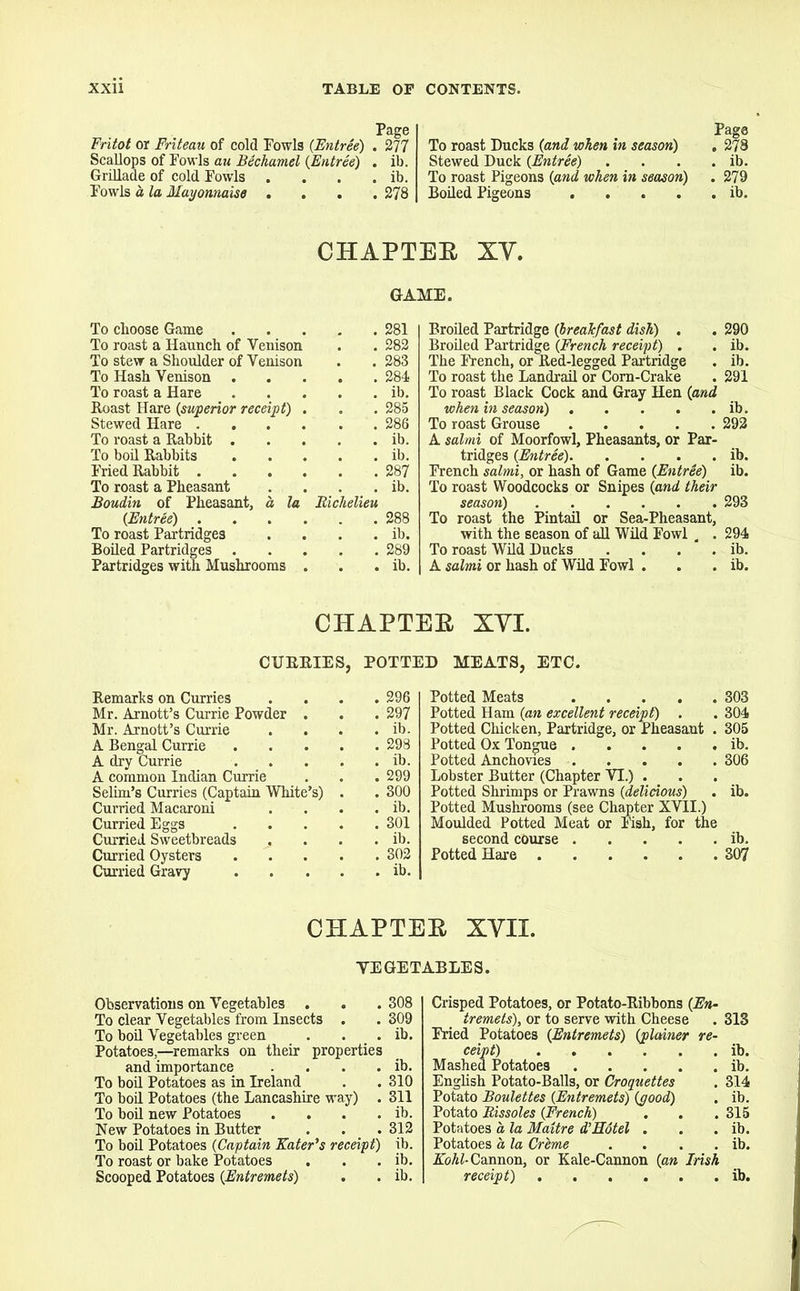 Page Fritot or Friteau of cold Fowls (Entree) . 277 Scallops of Fowls au Bechamel (Entree) . ib. Grillade of cold Fowls . . . . ib. Fowls a la Mayonnaise .... 278 To roast Ducks (and when in season) ,P278 Stewed Duck (Entree) . . . . ib. To roast Pigeons (and when in season) . 279 Boiled Pigeons ib. CHAPTEK XV. GAME. To choose Game . 281 To roast a Haunch of Venison . 282 To stew a Shoulder of Venison . 283 To Hash Venison . 284 To roast a Hare . . ib. Boast Hare (superior receipt) . . 285 Stewed Hare .... . 286 To roast a Babbit . . . ib. To boil Babbits . ib. Fried Babbit .... . .287 To roast a Pheasant . . ib. Boudin of Pheasant, a, la Richelieu (Entree) . . . . . 288 To roast Partridges . . ib. Boiled Partridges . 289 Partridges with Mushrooms . . . ib. Broiled Partridge (breakfast dish) . . 290 Broiled Partridge (French receipt) . . ib. The French, or Bed-legged Partridge . ib. To roast the Landrail or Corn-Crake . 291 To roast Black Cock and Gray Hen (and when in season) . . . . . ib. To roast Grouse 292 A salmi of Moorfowl, Pheasants, or Par- tridges (Entree) ib. French salmi, or hash of Game (Entree) ib. To roast Woodcocks or Snipes (and their season) 293 To roast the Pintail or Sea-Pheasant, with the season of all Wild Fowl . . 294 To roast Wild Ducks . . . . ib. A salmi or hash of Wild Fowl . . . ib. CHAPTER XVI. CUBBIES, POTTED MEATS, ETC. Bemarks on Curries .... 296 Mr. Arnott’s Currie Powder . . . 297 Mr. Arnott’s Currie . . . . ib. A Bengal Currie 298 A dry Currie ib. A common Indian Currie . . . 299 Selim’s Curries (Captain White’s) . . 300 Curried Macaroni . . . . ib. Curried Eggs 301 Curried Sweetbreads . . . . ib. Curried Oysters 302 Curried Gravy ib. Potted Meats 303 Potted Ham (an excellent receipt) . . 304 Potted Chicken, Partridge, or Pheasant . 305 Potted Ox Tongue ib. Potted Anchovies 306 Lobster Butter (Chapter YI.) . Potted Shrimps or Prawns (delicious) . ib. Potted Mushrooms (see Chapter XVII.) Moulded Potted Meat or Fish, for the second course ib. Potted Hare 307 CHAPTER XVII. VEGETABLES. Observations on Vegetables . . . 308 To clear Vegetables from Insects . . 309 To boil Vegetables green . . . ib. Potatoes,—remarks on their properties and importance . . . . ib. To boil Potatoes as in Ireland . . 310 To boil Potatoes (the Lancashire way) . 311 To boil new Potatoes . . . . ib. New Potatoes in Butter . . .312 To boil Potatoes (Captain Eater's receipt) ib. To roast or bake Potatoes . . . ib. Scooped Potatoes (Entremets) . . ib. Crisped Potatoes, or Potato-Eibbons (En- tremets), or to serve with Cheese . 313 Fried Potatoes (Entremets) (plainer re- ceipt) ib. Mashed Potatoes ib. English Potato-Balls, or Croquettes . 314 Potato Boulettes (Entremets) (good) . ib. Potato Rissoles (French) . . .315 Potatoes a la Maitre d’Hotel . . . ib. Potatoes a la Creme . . . . ib. Kohl- Cannon, or Kale-Cannon (an Irish receipt) ib.