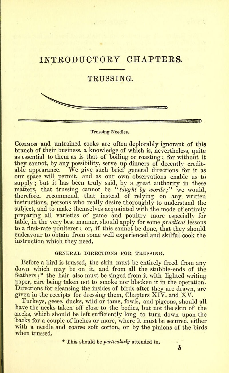 INTRODUCTORY CHAPTERS. TRUSSING. Trussing Needles. Common and untrained cooks are often deplorably ignorant of this branch of their business, a knowledge of which is, nevertheless, quite as essential to them as is that of boiling or roasting; for without it they cannot, by any possibility, serve up dinners of decently credit- able appearance. We give such brief general directions for it as our space will permit, and as our own observations enable us to supply; but it has been truly said, by a great authority in these matters, that trussing cannot be “ taught by words; ” we would, therefore, recommend, that instead of relying on any written instructions, persons who really desire thoroughly to understand the subject, and to make themsel ves acquainted with the mode of entirely preparing all varieties of game and poultry more especially for table, in the very best manner, should apply for some practical lessons to a first-rate poulterer; or, if this cannot be done, that they should endeavour to obtain from some well experienced and skilful cook the instruction which they need. GENERAL DIRECTIONS FOR TRUSSING. Before a bird is trussed, the skin must be entirely freed from any down which may be on it, and from all the stubble-ends of the feathers ; * the hair also must be singed from it with lighted writing paper, care being taken not to smoke nor blacken it in the operation. Directions for cleansing the insides of birds after they are drawn, are given in the receipts for dressing them, Chapters XIV. and XV. Turkeys, geese, ducks, wild or tame, fowls, and pigeons, should all have the necks taken off close to the bodies, but not the skin of the necks, which should be left sufficiently long to turn down upon the backs for a couple of inches or more, where it must be secured, either with a needle and coarse soft cotton, or by the pinions of the birds when trussed. * This should be particularly attended to. b