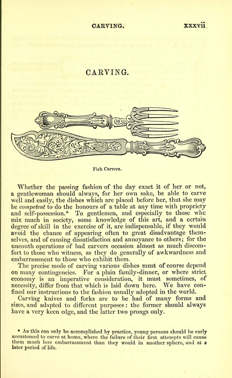 CARVING. Fish Carvers. Whether the passing fashion of the day exact it of her or not, a gentlewoman should always, for her own sake, be able to carve well and easily, the dishes which are placed before her, that she may be competent to do the honours of a table at any time with propriety and self-possession.* To gentlemen, and especially to those who mix much in society, some knowledge of this art, and a certain degree of skill in the exercise of it, are indispensable, if they would avoid the chance of appearing often to great disadvantage them- selves, and of causing dissatisfaction and annoyance to others; for the uncouth operations of bad carvers occasion almost as much discom- fort to those who witness, as they do generally of awkwardness and embarrassment to those who exhibit them. The precise mode of carving various dishes must of course depend on many contingencies. For a plain family-dinner, or where strict economy is an imperative consideration, it must sometimes, of necessity, differ from that which is laid down here. We have con- fined our instructions to the fashion usually adopted in the world. Carving knives and forks are to be had of many forms and sizes, and adapted to different purposes: the former should always have a very keen edge, and the latter two prongs only. * As this can only be accomplished hy practice, young persons should be early accustomed to carve at home, where the failure of their first attempts will cause them much less embarrassment than they would in another sphere, and at a later period of life.