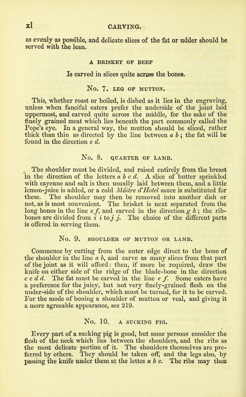 as evenly as possible, and delicate slices of the fat or udder should be served with the lean. A BRISKET OP BEEF Is carved in slices quite across the bones. No. 7. LEG OF MUTTON. This, whether roast or boiled, is dished as it lies in the engraving, unless when fanciful eaters prefer the underside of the joint laid uppermost, and carved quite across the middle, for the sake of the finely grained meat which lies beneath the part commonly called the Pope’s eye. In a general way, the mutton should be sliced, rather thick than thin as directed by the line between a b ; the fat will be found in the direction c d. No. 8. QUARTER OF LAMB. The shoulder must be divided, and raised entirely from the breast in the direction of the letters abed. A slice of butter sprinkled with cayenne and salt is then usually laid between them, and a little lemon-juice is added, or a cold Maitre d'Hotel sauce is substituted for these. The shoulder may then be removed into another dish or not, as is most convenient. The brisket is next separated from the long bones in the line e f,\ and carved in the direction g h ; the rib- bones are divided from i i to j j. The choice of the different parts is offered in serving them. No. 9. SHOULDER OF MUTTON OR LAMB. Commence by cutting from the outer edge direct to the bone of the shoulder in the line a b, and carve as many slices from that part of the joint as it will afford: then, if more be required, draw the knife on either side of the ridge of the blade-bone in the direction c c d d. The fat must be carved in the line e f. Some eaters have a preference for the juicy, but not very finely-grained flesh on the under-side of the shoulder, which must be turned, for it to be carved. For the mode of boning a shoulder of mutton or veal, and giving it a more agreeable appearance, see 219. No. 10. A SUCKING PIG. Every part of a sucking pig is good, but some persons consider the flesh of the neck which lies between the shoulders, and the ribs as the most delicate portion of it. The shoulders themselves are pre- ferred by others. They should be taken off, and the legs also, by passing the knife under them at the lettes a b c. The ribs may then