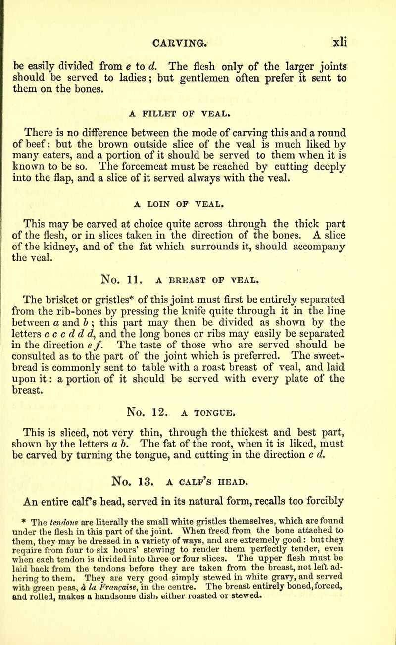 be easily divided from e to cl. The flesh only of the larger joints should be served to ladies; but gentlemen often prefer it sent to them on the bones. A FILLET OF VEAL. There is no difference between the mode of carving this and a round of beef; but the brown outside slice of the veal is much liked by many eaters, and a portion of it should be served to them when it is known to be so. The forcemeat must be reached by cutting deeply into the flap, and a slice of it served always with the veal. A LOIN OF VEAL. This may be carved at choice quite across through the thick part of the flesh, or in slices taken in the direction of the bones. A slice of the kidney, and of the fat which surrounds it, should accompany the veal. No. 11. A BREAST OF VEAL. The brisket or gristles* of this joint must first be entirely separated from the rib-bones by pressing the knife quite through it in the line between a and b ; this part may then be divided as shown by the letters c c c d d d, and the long bones or ribs may easily be separated in the direction e /. The taste of those who are served should be consulted as to the part of the joint which is preferred. The sweet- bread is commonly sent to table with a roast breast of veal, and laid upon it: a portion of it should be served with every plate of the breast. No. 12. A TONGUE. This is sliced, not very thin, through the thickest and best part, shown by the letters a b. The fat of the root, when it is liked, must be carved by turning the tongue, and cutting in the direction c d. No. 13. A CALF’S HEAD. An entire calf’s head, served in its natural form, recalls too forcibly * The tendons are literally the small white gristles themselves, which are found under the flesh in this part of the joint. When freed from the bone attached to them, they may be dressed in a variety of ways, and are extremely good: but they require from four to six hours’ stewing to render them perfectly tender, even when each tendon is divided into three or four slices. The upper flesh must be laid hack from the tendons before they are taken from the breast, not left ad- hering to them. They are very good simply stewed in white gravy, and served with green peas, d la Franpaise, in the centre. The breast entirely boned,forced, and rolled, makes a handsome dish» either roasted or stewed.