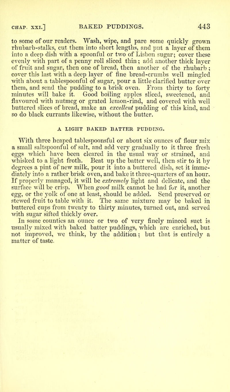 to some of our readers. Wash, wipe, and pare some quickly grown rhubarb-stalks, cut them into short lengths, and put a layer of them into a deep dish with a spoonful or two of Lisbon sugar; cover these evenly with part of a penny roll sliced thin; add another thick layer of fruit and sugar, then one of bread, then another of the rhubarb ; cover this last with a deep layer of fine bread-crumbs well mingled with about a tablespoonful of sugar, pour a little clarified butter over them, and send the pudding to a brisk oven. From thirty to forty minutes will bake it. Good boiling apples sliced, sweetened, and flavoured with nutmeg or grated lemon-rind, and covered with well buttered slices of bread, make an excellent pudding of this kind, and so do black currants likewise, without the butter. A LIGHT BAKED BATTER PUDDING. With three heaped tablespoonsful or about six ounces of flour mix a small saltspoonful of salt, and add very gradually to it three fresh eggs which have been cleared in the usual way or strained, and whisked to a light froth. Beat up the batter well, then stir to it by degrees a pint of new milk, pour it into a buttered dish, set it imme- diately into a rather brisk oven, and bake it three-quarters of an hour. If properly managed, it will be extremely light and delicate, and the surface will be crisp. When good milk cannot be had fur it, another egg, or the yolk of one at least, should be added. Send preserved or stewed fruit to table with it. The same mixture may be baked in buttered cups from twenty to thirty minutes, turned out, and served with sugar sifted thickly over. In some counties an ounce or two of very finely minced suet is usually mixed with baked batter puddings, which are enriched, but not improved, we think, by the addition: but that is entirely a matter of taste.