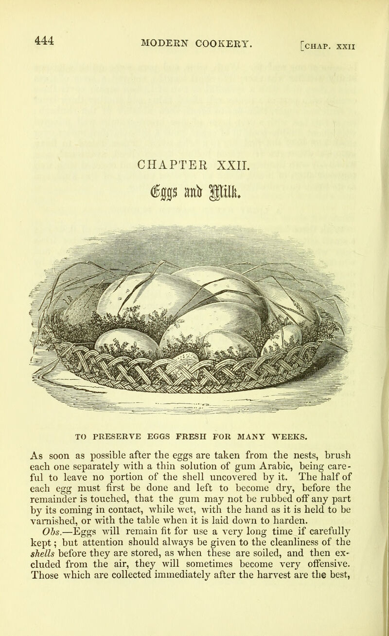 [chap, xxii CHAPTER XXII. %s awir pi. TO PRESERVE EGGS FRESH FOR MANY WEEKS. As soon as possible after the eggs are taken from the nests, brush each one separately with a thin solution of gum Arabic, being care- ful to leave no portion of the shell uncovered by it. The half of each egg must first be done and left to become dry, before the remainder is touched, that the gum may not be rubbed off any part by its coming in contact, while wet, with the hand as it is held to be varnished, or with the table when it is laid down to harden. Obs.—Eggs will remain fit for use a very long time if carefully kept; but attention should always be given to the cleanliness of the shells before they are stored, as when these are soiled, and then ex- cluded from the air, they will sometimes become very offensive. Those which are collected immediately after the harvest are the best,