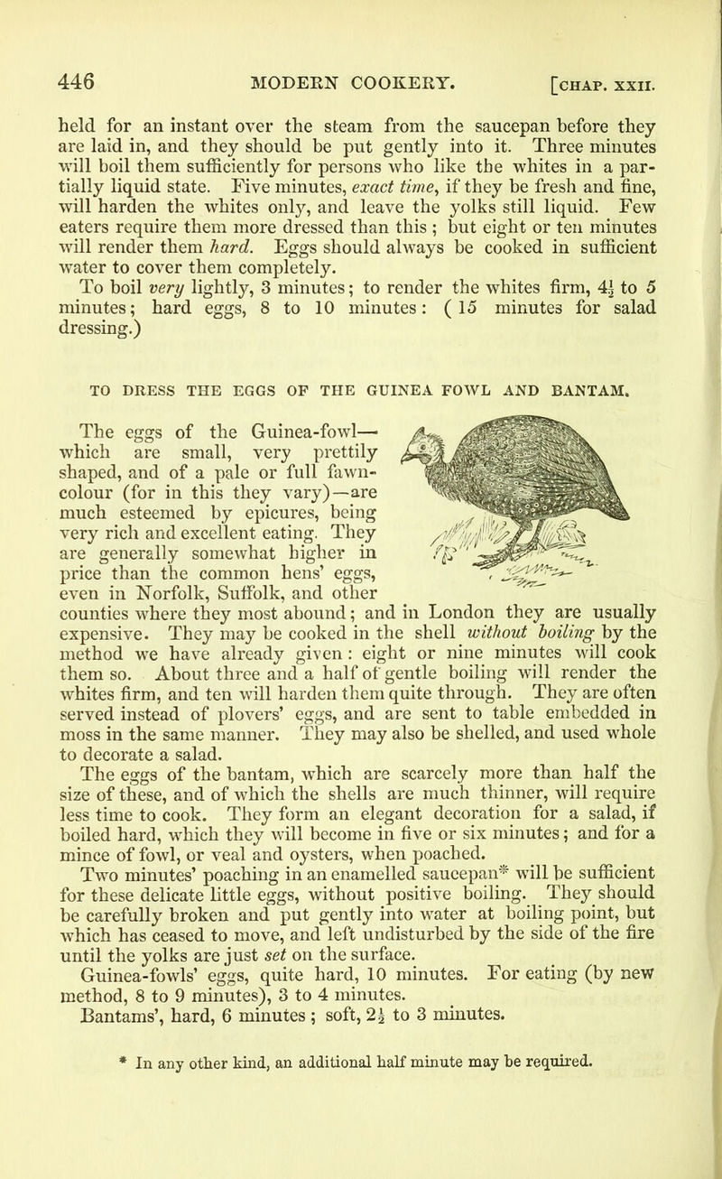 held for an instant over the steam from the saucepan before they are laid in, and they should be put gently into it. Three minutes will boil them sufficiently for persons who like the whites in a par- tially liquid state. Five minutes, exact time, if they be fresh and fine, will harden the whites only, and leave the yolks still liquid. Few eaters require them more dressed than this ; but eight or ten minutes will render them hard. Eggs should always be cooked in sufficient water to cover them completely. To boil very lightly, 3 minutes; to render the whites firm, 4| to 5 minutes; hard eggs, 8 to 10 minutes: (15 minutes for salad dressing.) TO DRESS THE EGGS OF THE GUINEA FOWL AND BANTAM. The eggs of the Guinea-fowl— which are small, very prettily shaped, and of a pale or full fawn- colour (for in this they vary)—are much esteemed by epicures, being very rich and excellent eating. They are generally somewhat higher in price than the common hens’ eggs, even in Norfolk, Suffolk, and other counties where they most abound; and in London they are usually expensive. They may be cooked in the shell without boiling by the method we have already given : eight or nine minutes will cook them so. About three and a half of gentle boiling will render the whites firm, and ten will harden them quite through. They are often served instead of plovers’ eggs, and are sent to table embedded in moss in the same manner. They may also be shelled, and used whole to decorate a salad. The eggs of the bantam, which are scarcely more than half the size of these, and of which the shells are much thinner, will require less time to cook. They form an elegant decoration for a salad, if boiled hard, which they will become in five or six minutes; and for a mince of fowl, or veal and oysters, when poached. Two minutes’ poaching in an enamelled saucepan* will be sufficient for these delicate little eggs, without positive boiling. They should be carefully broken and put gently into water at boiling point, but which has ceased to move, and left undisturbed by the side of the fire until the yolks are just set on the surface. Guinea-fowls’ eggs, quite hard, 10 minutes. For eating (by new method, 8 to 9 minutes), 3 to 4 minutes. Bantams’, hard, 6 minutes ; soft, 2g to 3 minutes. In any other kind, an additional half minute may he required.