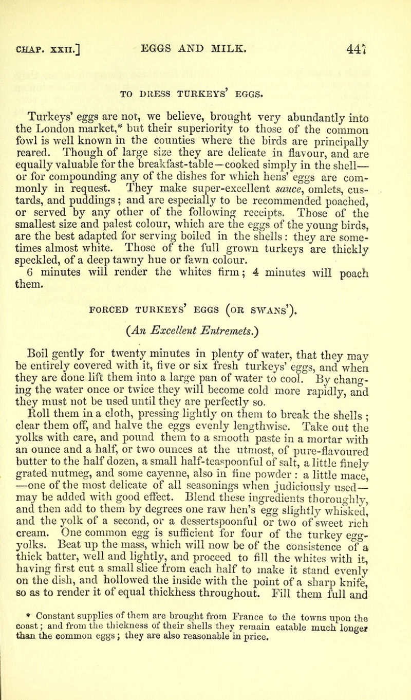 TO DRESS TURKEYS’ EGGS. Turkeys’ eggs are not, we believe, brought very abundantly into the London market,* but their superiority to those of the common fowl is well known in the counties where the birds are principally reared. Though of large size they are delicate in flavour, and are equally valuable for the breakfast-table—-cooked simply in the shell— or for compounding any of the dishes for which hens’ eggs are com- monly in request. They make super-excellent sauce, omlets, cus- tards, and puddings ; and are especially to be recommended poached, or served by any other of the following receipts. Those of the smallest size and palest colour, which are the eggs of the young birds, are the best adapted for serving boiled in the shells: they are some- times almost white. Those of the full grown turkeys are thickly speckled, of a deep tawny hue or fawn colour. 6 minutes will render the whites firm; 4 minutes will poach them. FORCED TURKEYS’ EGGS (OR SWANS*). (An Excellent Entremets.') Boil gently for twenty minutes in plenty of water, that they may be entirely covered with it, five or six fresh turkeys’ eggs, and when they are done lift them into a large pan of water to cool. By chang- ing the water once or twice they will become cold more rapidly, and they must not be used until they are perfectly so. Roll them in a cloth, pressing lightly on them to break the shells ; clear them off, and halve the eggs evenly lengthwise. Take out the yolks with care, and pound them to a smooth paste in a mortar with an ounce and a half, or two ounces at the utmost, of pure-flavoured butter to the half dozen, a small half-teaspoonful of salt, a little finelv grated nutmeg, and some cayenne, also in fine powder : a little mace, —one of the most delicate of all seasonings when judiciously used may be added with good effect. Blend these ingredients thoroughly, and then add to them by degrees one raw hen’s egg slightly whisked] and the yolk of a second, or a dessertspoonful or two of sweet rich cream. One common egg is sufficient for four of the turkey egg- yolks. Beat up the mass, which will now be of the consistence of a thick batter, well and lightly, and proceed to fill the whites with it, having first cut a small slice from each half to make it stand evenly on the dish, and hollowed the inside with the point of a sharp knife, so as to render it of equal thickhess throughout. Fill them full and * Constant supplies of them are brought from France to the towns upon the coast; and from the thickness of their shells they remain eatable much longer than the common eggs j they are also reasonable in price.