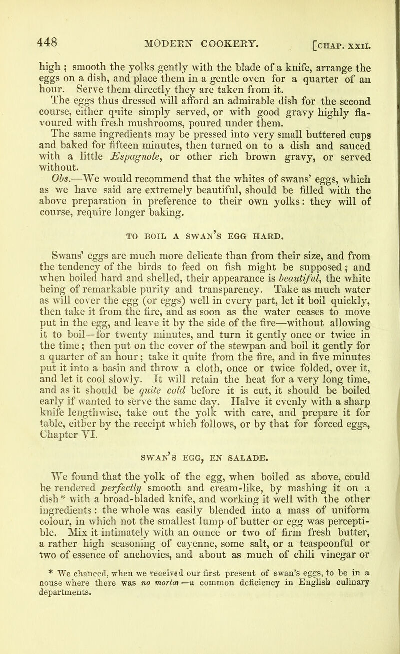 high ; smooth the yolks gently with the blade of a knife, arrange the eggs on a dish, and place them in a gentle oven for a quarter of an hour. Serve them directly they are taken from it. The eggs thus dressed will afford an admirable dish for the second course, either quite simply served, or with good gravy highly fla- voured with freih mushrooms, poured under them. The same ingredients may be pressed into very small buttered cups and baked for fifteen minutes, then turned on to a dish and sauced with a little Espagnole, or other rich brown gravy, or served without. Obs.—We would recommend that the whites of swans’ eggs, which as we have said are extremely beautiful, should be filled with the above preparation in preference to their own yolks: they will of course, require longer baking. TO BOIL A swan’s EGG HARD. Swans’ eggs are much more delicate than from their size, and from the tendency of the birds to feed on fish might be supposed; and when boiled hard and shelled, their appearance is beautiful, the white being of remarkable purity and transparency. Take as much water as will cover the egg (or eggs) well in every part, let it boil quickly, then take it from the fire, and as soon as the water ceases to move put in the egg, and leave it by the side of the fire—without allowing it to boil—for twenty minutes, and turn it gently once or twice in the time; then put on the cover of the stewpan and boil it gently for a quarter of an hour; take it quite from the fire, and in five minutes put it into a basin and throw a cloth, once or twice folded, over it, and let it cool slowly. It will retain the heat for a very long time, and as it should be quite cold before it is cut, it should be boiled early if wanted to serve the same day. Halve it evenly with a sharp knife lengthwise, take out the yolk with care, and prepare it for table, either by the receipt which follows, or by that for forced eggs, Chapter VT. swan’s egg, en salade. We found that the yolk of the egg, when boiled as above, could be rendered perfectly smooth and cream-like, by mashing it on a dish * with a broad-bladed knife, and working it well with the other ingredients: the whole was easily blended into a mass of uniform colour, in which not the smallest lump of butter or egg was percepti- ble. Mix it intimately with an ounce or two of firm fresh butter, a rather high seasoning of cayenne, some salt, or a teaspoonful or two of essence of anchovies, and about as much of chili vinegar or * We chanced, when we received our first present of swan’s eggs, to be in a nouse where there was no mortca —a common deficiency in English culinary departments.