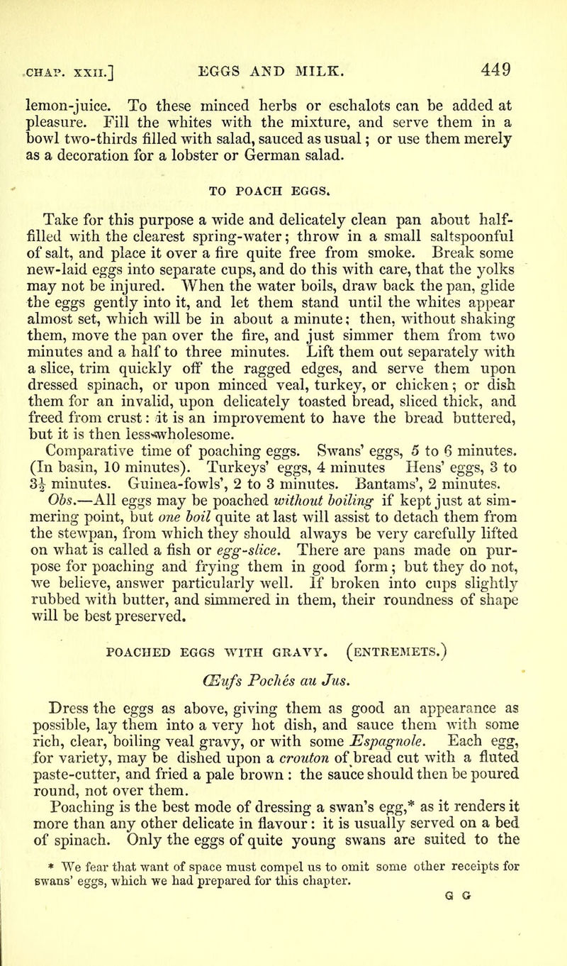 lemon-juice. To these minced herbs or eschalots can be added at pleasure. Fill the whites with the mixture, and serve them in a bowl two-thirds filled with salad, sauced as usual; or use them merely as a decoration for a lobster or German salad. TO POACH EGGS. Take for this purpose a wide and delicately clean pan about half- filled with the clearest spring-water; throw in a small saltspoonful of salt, and place it over a fire quite free from smoke. Break some new-laid eggs into separate cups, and do this with care, that the yolks may not be injured. When the water boils, draw back the pan, glide the eggs gently into it, and let them stand until the whites appear almost set, which will be in about a minute; then, without shaking them, move the pan over the fire, and just simmer them from two minutes and a half to three minutes. Lift them out separately with a slice, trim quickly off the ragged edges, and serve them upon dressed spinach, or upon minced veal, turkey, or chicken; or dish them for an invalid, upon delicately toasted bread, sliced thick, and freed from crust: it is an improvement to have the bread buttered, but it is then less^wholesome. Comparative time of poaching eggs. Swans’ eggs, 5 to 6 minutes. (In basin, 10 minutes). Turkeys’ eggs, 4 minutes Hens’ eggs, 3 to 3^ minutes. Guinea-fowls’, 2 to 3 minutes. Bantams’, 2 minutes. Obs.—All eggs may be poached without boiling if kept just at sim- mering point, but one boil quite at last will assist to detach them from the stewpan, from which they should always be very carefully lifted on what is called a fish or egg-slice. There are pans made on pur- pose for poaching and frying them in good form; but they do not, we believe, answer particularly well. If broken into cups slightly rubbed with butter, and simmered in them, their roundness of shape will be best preserved. POACHED EGGS WITH GRAVY. (ENTREMETS.) CEufs Toches au Jus. Dress the eggs as above, giving them as good an appearance as possible, lay them into a very hot dish, and sauce them with some rich, clear, boiling veal gravy, or with some Espagnole. Each egg, for variety, may be dished upon a crouton of bread cut with a fluted paste-cutter, and fried a pale brown : the sauce should then be poured round, not over them. Poaching is the best mode of dressing a swan’s egg,* as it renders it more than any other delicate in flavour: it is usually served on a bed of spinach. Only the eggs of quite young swans are suited to the * We fear that want of space must compel us to omit some other receipts for swans’ eggs, which we had prepared for this chapter. G G