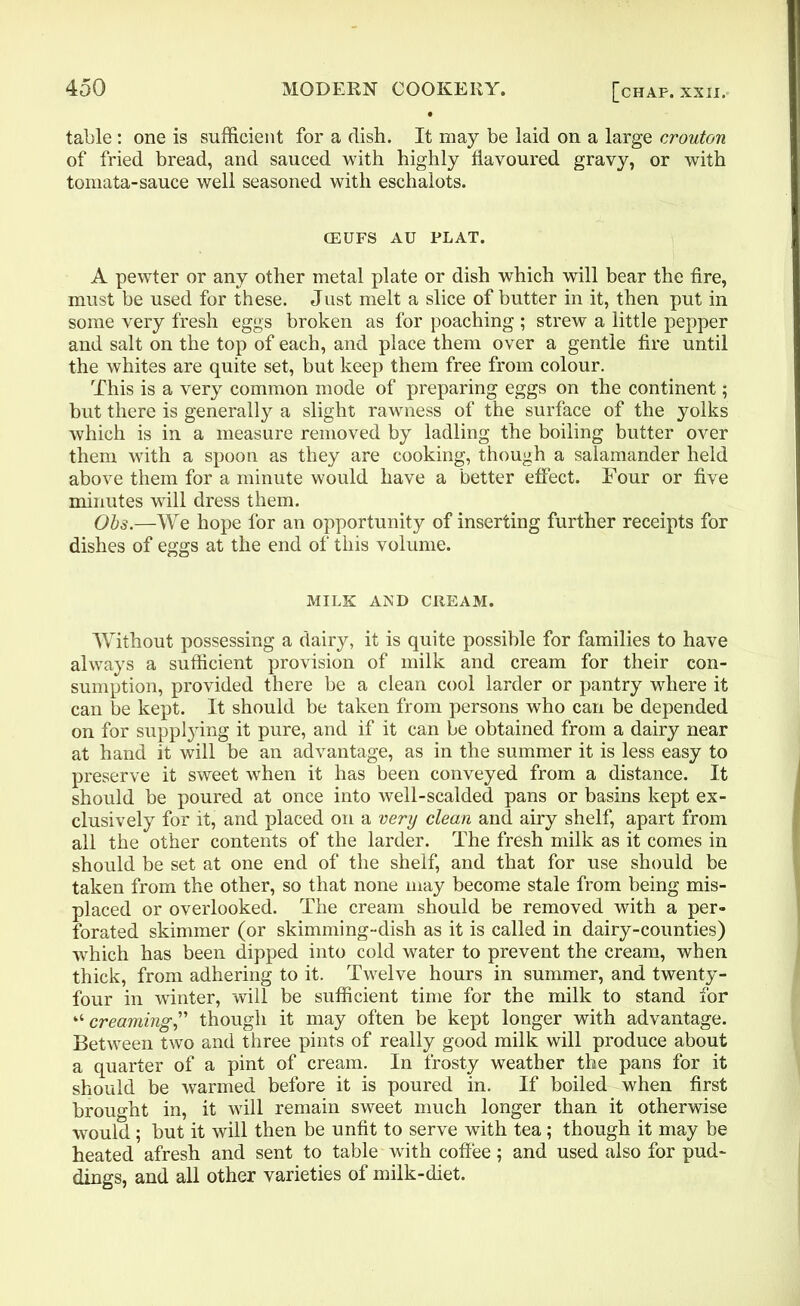 table : one is sufficient for a dish. It may be laid on a large crouton of fried bread, and sauced with highly flavoured gravy, or with tomata-sauce well seasoned with eschalots. CEUFS AU PLAT. A pewter or any other metal plate or dish which will bear the fire, must be used for these. Just melt a slice of butter in it, then put in some very fresh eggs broken as for poaching ; strew a little pepper and salt on the top of each, and place them over a gentle fire until the whites are quite set, but keep them free from colour. This is a very common mode of preparing eggs on the continent; but there is generally a slight rawness of the surface of the yolks which is in a measure removed by ladling the boiling butter over them with a spoon as they are cooking, though a salamander held above them for a minute would have a better effect. Four or five minutes will dress them. Obs.—We hope for an opportunity of inserting further receipts for dishes of eggs at the end of this volume. MILK AMD CREAM. Without possessing a dairy, it is quite possible for families to have always a sufficient provision of milk and cream for their con- sumption, provided there be a clean cool larder or pantry where it can be kept. It should be taken from persons who can be depended on for supplying it pure, and if it can be obtained from a dairy near at hand it will be an advantage, as in the summer it is less easy to preserve it sweet when it has been conveyed from a distance. It should be poured at once into well-scalded pans or basins kept ex- clusively for it, and placed on a very clean and airy shelf, apart from all the other contents of the larder. The fresh milk as it comes in should be set at one end of the shelf, and that for use should be taken from the other, so that none may become stale from being mis- placed or overlooked. The cream should be removed with a per- forated skimmer (or skimming-dish as it is called in dairy-counties) which has been dipped into cold water to prevent the cream, when thick, from adhering to it. Twelve hours in summer, and twenty- four in winter, will be sufficient time for the milk to stand for “ creaming,” though it may often be kept longer with advantage. Between two and three pints of really good milk will produce about a quarter of a pint of cream. In frosty weather the pans for it should be warmed before it is poured in. If boiled when first brought in, it will remain sweet much longer than it otherwise would ; but it will then be unfit to serve with tea; though it may be heated afresh and sent to table with coffee; and used also for pud- dings, and all other varieties of milk-diet.