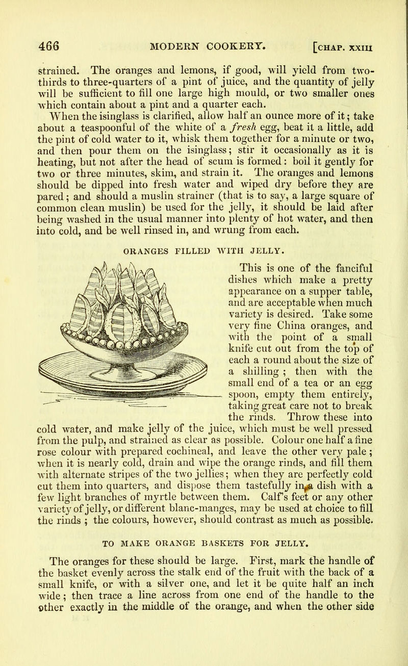 strained. The oranges and lemons, if good, will yield from two- thirds to three-quarters of a pint of juice, and the quantity of jelly will be sufficient to till one large high mould, or two smaller ones which contain about a pint and a quarter each. When the isinglass is clarified, allow half an ounce more of it; take about a teaspoonful of the white of a fresh egg, beat it a little, add the pint of cold water to it, whisk them together for a minute or two, and then pour them on the isinglass; stir it occasionally as it is heating, but not after the head of scum is formed: boil it gently for two or three minutes, skim, and strain it. The oranges and lemons should be dipped into fresh water and wiped dry before they are pared; and should a muslin strainer (that is to say, a large square of common clean muslin) be used for the jelly, it should be laid after being washed in the usual manner into plenty of hot water, and then into cold, and be well rinsed in, and wrung from each. cold water, and make jelly of the juice, which must be well pressed from the pulp, and strained as clear as possible. Colour one half a fine rose colour with prepared cochineal, and leave the other very pale ; when it is nearly cold, drain and wipe the orange rinds, and fill them with alternate stripes of the two jellies; when they are perfectly cold cut them into quarters, and dispose them tastefully in^ dish with a few light branches of myrtle between them. Calf s feet or any other variety of jelly, or different blanc-manges, may be used at choice to fill the rinds ; the colours, however, should contrast as much as possible. The oranges for these should be large. First, mark the handle of the basket evenly across the stalk end of the fruit with the back of a small knife, or with a silver one, and let it be quite half an inch wide; then trace a line across from one end of the handle to the other exactly in the middle of the orange, and when the other side ORANGES FILLED WITH JELLY. This is one of the fanciful dishes which make a pretty appearance on a supper table, and are acceptable when much variety is desired. Take some very fine China oranges, and with the point of a small knife cut out from the to*p of each a round about the size of a shilling ; then with the small end of a tea or an egg spoon, empty them entirely, taking great care not to break the rinds. Throw these into TO MAKE ORANGE BASKETS FOR JELLY,