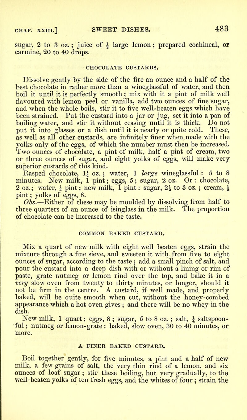 sugar, 2 to 3 oz.; juice of \ large lemon; prepared cochineal, or carmine, 20 to 40 drops. CHOCOLATE CUSTARDS. Dissolve gently by the side of the fire an ounce and a half of the best chocolate in rather more than a wineglassful of water, and then boil it until it is perfectly smooth; mix with it a pint of milk well flavoured with lemon peel or vanilla, add two ounces of fine sugar, and when the whole boils, stir it to five well-beaten eggs which have been strained. Put the custard into a jar or jug, set it into a pan of boiling water, and stir it without ceasing until it is thick. Do not put it into glasses or a dish until it is nearly or quite cold. These, as well as all other custards, are infinitely finer when made with the yolks only of the eggs, of which the number must then be increased. Two ounces of chocolate, a pint of milk, half a pint of cream, two or three ounces of sugar, and eight yolks of eggs, will make very superior custards of this kind. Rasped chocolate, 1^ oz. ; water, 1 large wineglassful: 5 to 8 minutes. New milk, 1 pint; eggs, 5; sugar, 2 oz. Or : chocolate, 2 oz.; water, % pint; new milk, 1 pint: sugar, to 3 oz.; cream, \ pint; yolks of eggs, 8. Obs.—Either of these may be moulded by dissolving from half to three quarters of an ounce of isinglass in the milk. The proportion of chocolate can be increased to the taste. COMMON BAKED CUSTARD. Mix a quart of new milk with eight well beaten eggs, strain the mixture through a fine sieve, and sweeten it with from five to eight ounces of sugar, according to the taste ; add a small pinch of salt, and pour the custard into a deep dish with or without a lining or rim of paste, grate nutmeg or lemon rind over the top, and bake it in a very slow oven from twenty to thirty minutes, or longer, should it not be firm in the centre. A custard, if well made, and properly baked, will be quite smooth when cut, without the honey-combed appearance which a hot oven gives ; and there will be no whey in the dish. New milk, 1 quart; eggs, 8 ; sugar, 5 to 8 oz.; salt, £ saltspoon- ful; nutmeg or lemon-grate : baked, slow oven, 30 to 40 minutes, or more. A FINER BAKED CUSTARD. Boil together gently, for five minutes, a pint and a half of new milk, a few grains of salt, the very thin rind of a lemon, and six ounces of loaf sugar; stir these boiling, but very gradually, to the well-beaten yolks of ten fresh eggs, and the whites of four; strain the